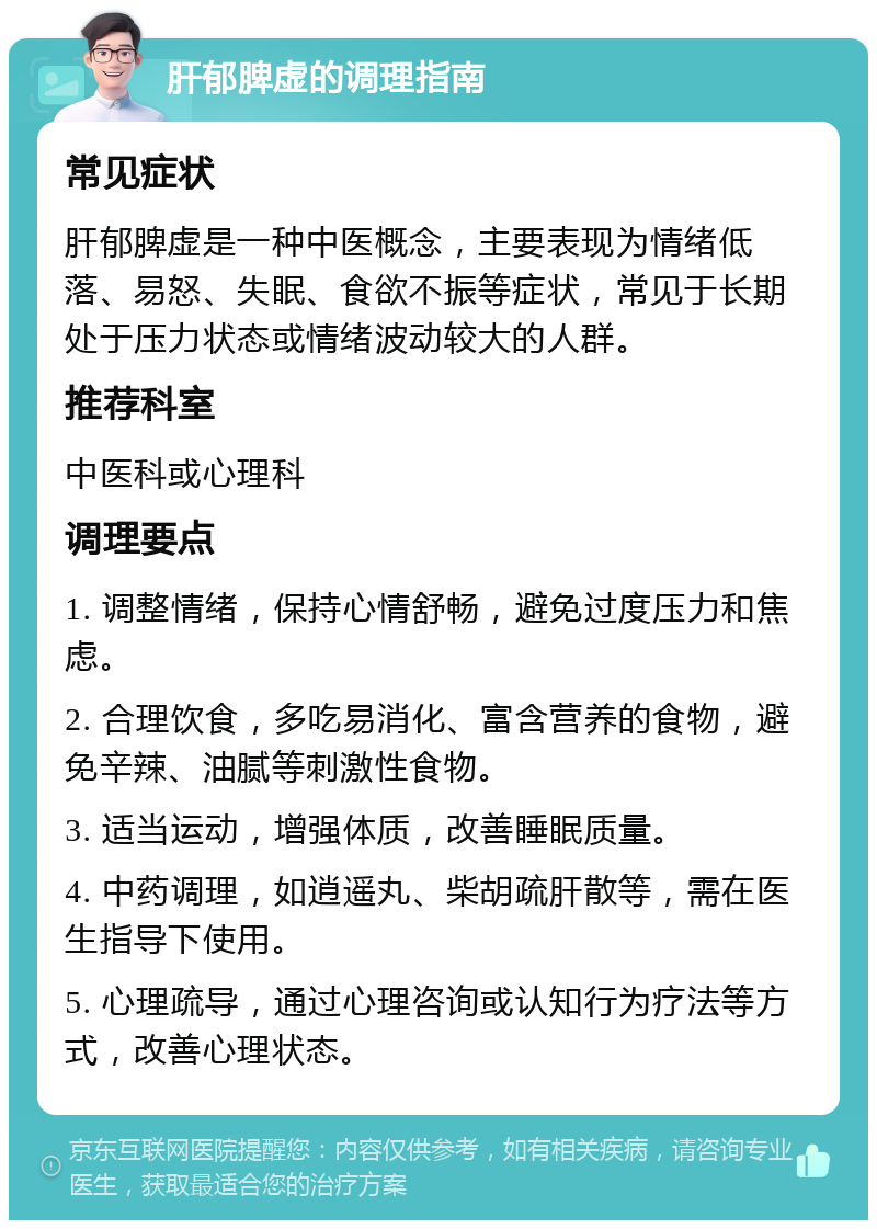 肝郁脾虚的调理指南 常见症状 肝郁脾虚是一种中医概念，主要表现为情绪低落、易怒、失眠、食欲不振等症状，常见于长期处于压力状态或情绪波动较大的人群。 推荐科室 中医科或心理科 调理要点 1. 调整情绪，保持心情舒畅，避免过度压力和焦虑。 2. 合理饮食，多吃易消化、富含营养的食物，避免辛辣、油腻等刺激性食物。 3. 适当运动，增强体质，改善睡眠质量。 4. 中药调理，如逍遥丸、柴胡疏肝散等，需在医生指导下使用。 5. 心理疏导，通过心理咨询或认知行为疗法等方式，改善心理状态。