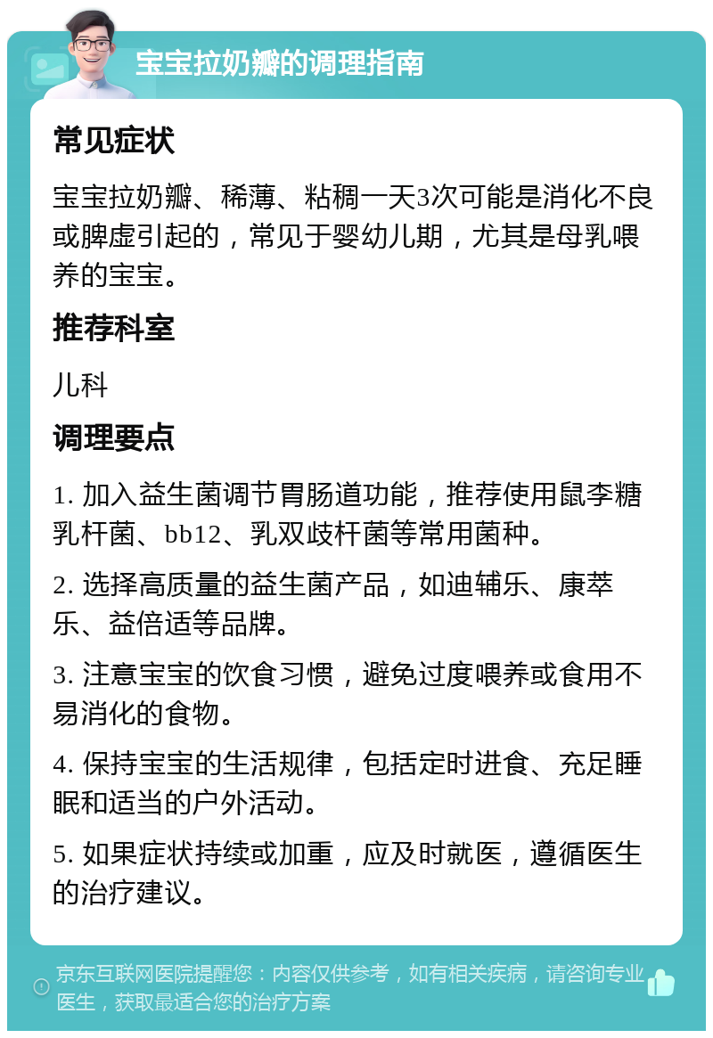 宝宝拉奶瓣的调理指南 常见症状 宝宝拉奶瓣、稀薄、粘稠一天3次可能是消化不良或脾虚引起的，常见于婴幼儿期，尤其是母乳喂养的宝宝。 推荐科室 儿科 调理要点 1. 加入益生菌调节胃肠道功能，推荐使用鼠李糖乳杆菌、bb12、乳双歧杆菌等常用菌种。 2. 选择高质量的益生菌产品，如迪辅乐、康萃乐、益倍适等品牌。 3. 注意宝宝的饮食习惯，避免过度喂养或食用不易消化的食物。 4. 保持宝宝的生活规律，包括定时进食、充足睡眠和适当的户外活动。 5. 如果症状持续或加重，应及时就医，遵循医生的治疗建议。