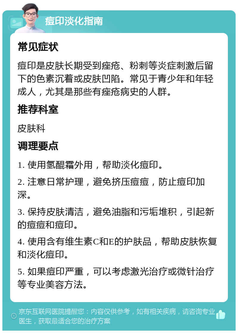 痘印淡化指南 常见症状 痘印是皮肤长期受到痤疮、粉刺等炎症刺激后留下的色素沉着或皮肤凹陷。常见于青少年和年轻成人，尤其是那些有痤疮病史的人群。 推荐科室 皮肤科 调理要点 1. 使用氢醌霜外用，帮助淡化痘印。 2. 注意日常护理，避免挤压痘痘，防止痘印加深。 3. 保持皮肤清洁，避免油脂和污垢堆积，引起新的痘痘和痘印。 4. 使用含有维生素C和E的护肤品，帮助皮肤恢复和淡化痘印。 5. 如果痘印严重，可以考虑激光治疗或微针治疗等专业美容方法。