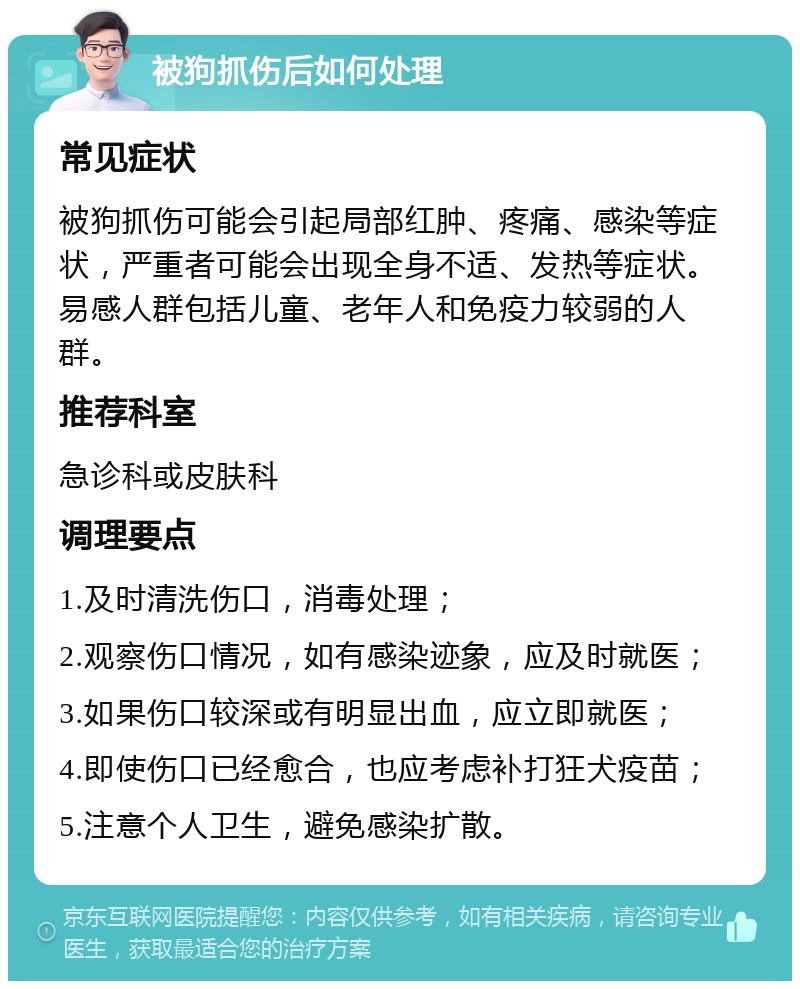 被狗抓伤后如何处理 常见症状 被狗抓伤可能会引起局部红肿、疼痛、感染等症状，严重者可能会出现全身不适、发热等症状。易感人群包括儿童、老年人和免疫力较弱的人群。 推荐科室 急诊科或皮肤科 调理要点 1.及时清洗伤口，消毒处理； 2.观察伤口情况，如有感染迹象，应及时就医； 3.如果伤口较深或有明显出血，应立即就医； 4.即使伤口已经愈合，也应考虑补打狂犬疫苗； 5.注意个人卫生，避免感染扩散。