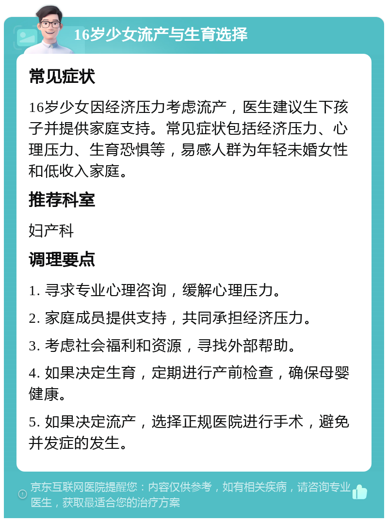 16岁少女流产与生育选择 常见症状 16岁少女因经济压力考虑流产，医生建议生下孩子并提供家庭支持。常见症状包括经济压力、心理压力、生育恐惧等，易感人群为年轻未婚女性和低收入家庭。 推荐科室 妇产科 调理要点 1. 寻求专业心理咨询，缓解心理压力。 2. 家庭成员提供支持，共同承担经济压力。 3. 考虑社会福利和资源，寻找外部帮助。 4. 如果决定生育，定期进行产前检查，确保母婴健康。 5. 如果决定流产，选择正规医院进行手术，避免并发症的发生。