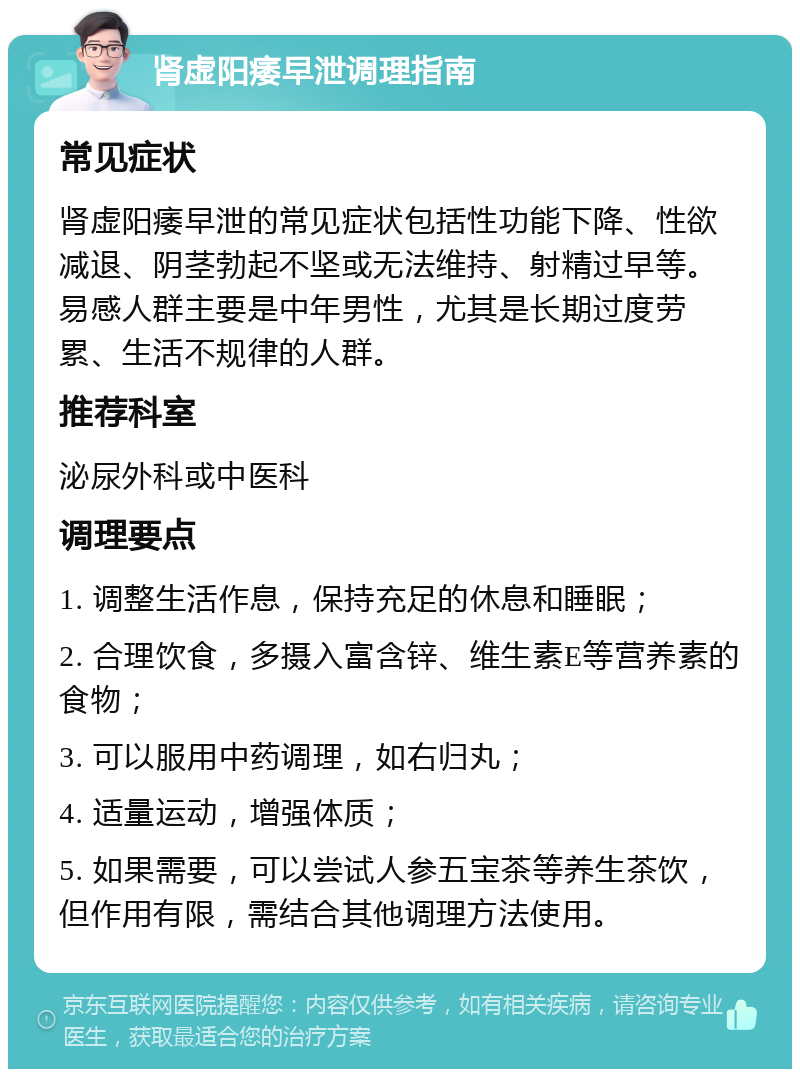 肾虚阳痿早泄调理指南 常见症状 肾虚阳痿早泄的常见症状包括性功能下降、性欲减退、阴茎勃起不坚或无法维持、射精过早等。易感人群主要是中年男性，尤其是长期过度劳累、生活不规律的人群。 推荐科室 泌尿外科或中医科 调理要点 1. 调整生活作息，保持充足的休息和睡眠； 2. 合理饮食，多摄入富含锌、维生素E等营养素的食物； 3. 可以服用中药调理，如右归丸； 4. 适量运动，增强体质； 5. 如果需要，可以尝试人参五宝茶等养生茶饮，但作用有限，需结合其他调理方法使用。