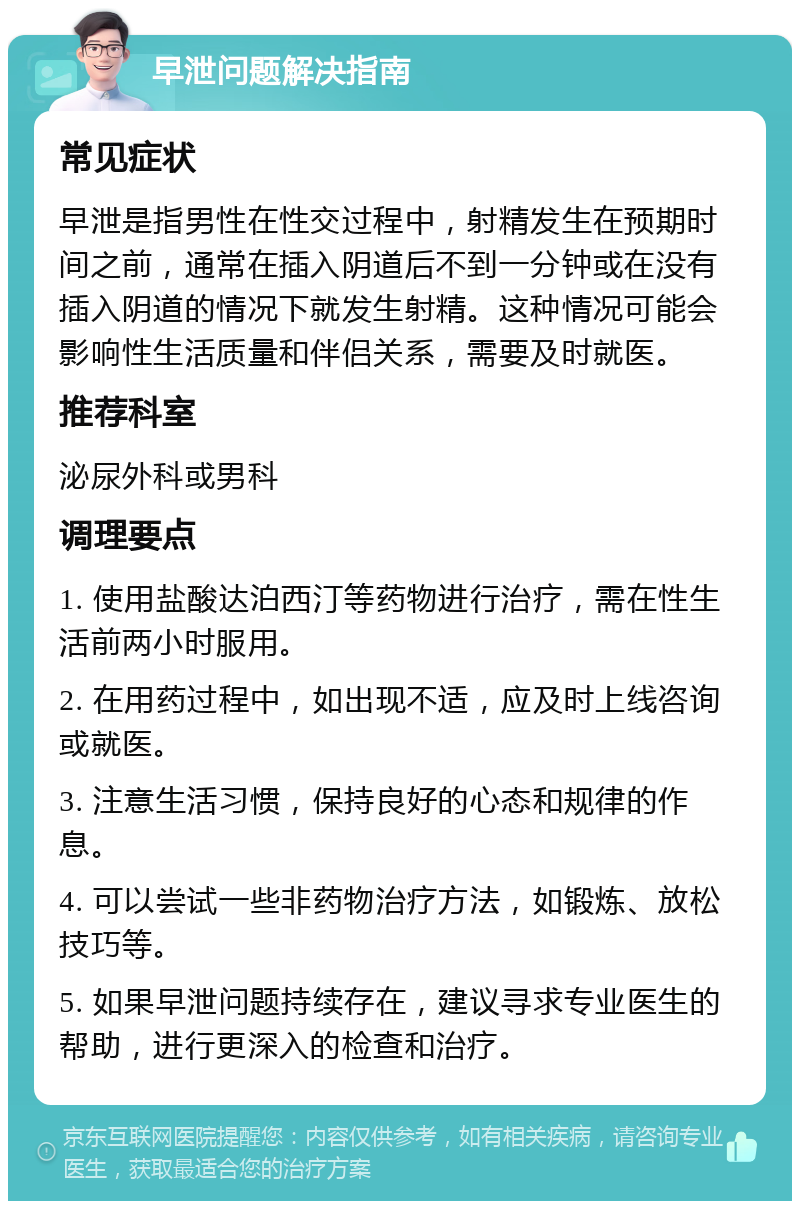 早泄问题解决指南 常见症状 早泄是指男性在性交过程中，射精发生在预期时间之前，通常在插入阴道后不到一分钟或在没有插入阴道的情况下就发生射精。这种情况可能会影响性生活质量和伴侣关系，需要及时就医。 推荐科室 泌尿外科或男科 调理要点 1. 使用盐酸达泊西汀等药物进行治疗，需在性生活前两小时服用。 2. 在用药过程中，如出现不适，应及时上线咨询或就医。 3. 注意生活习惯，保持良好的心态和规律的作息。 4. 可以尝试一些非药物治疗方法，如锻炼、放松技巧等。 5. 如果早泄问题持续存在，建议寻求专业医生的帮助，进行更深入的检查和治疗。