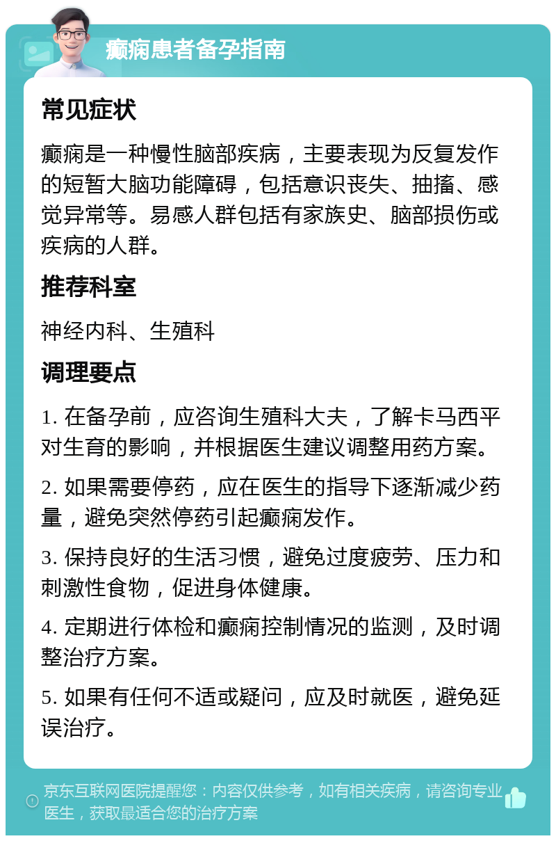 癫痫患者备孕指南 常见症状 癫痫是一种慢性脑部疾病，主要表现为反复发作的短暂大脑功能障碍，包括意识丧失、抽搐、感觉异常等。易感人群包括有家族史、脑部损伤或疾病的人群。 推荐科室 神经内科、生殖科 调理要点 1. 在备孕前，应咨询生殖科大夫，了解卡马西平对生育的影响，并根据医生建议调整用药方案。 2. 如果需要停药，应在医生的指导下逐渐减少药量，避免突然停药引起癫痫发作。 3. 保持良好的生活习惯，避免过度疲劳、压力和刺激性食物，促进身体健康。 4. 定期进行体检和癫痫控制情况的监测，及时调整治疗方案。 5. 如果有任何不适或疑问，应及时就医，避免延误治疗。