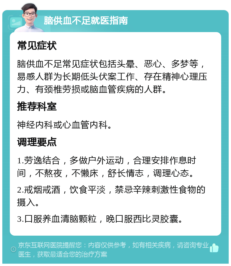 脑供血不足就医指南 常见症状 脑供血不足常见症状包括头晕、恶心、多梦等，易感人群为长期低头伏案工作、存在精神心理压力、有颈椎劳损或脑血管疾病的人群。 推荐科室 神经内科或心血管内科。 调理要点 1.劳逸结合，多做户外运动，合理安排作息时间，不熬夜，不懒床，舒长情志，调理心态。 2.戒烟戒酒，饮食平淡，禁忌辛辣刺激性食物的摄入。 3.口服养血清脑颗粒，晚口服西比灵胶囊。