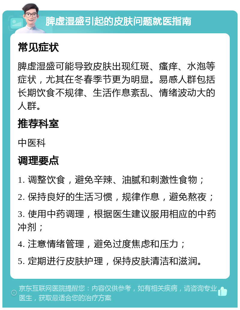 脾虚湿盛引起的皮肤问题就医指南 常见症状 脾虚湿盛可能导致皮肤出现红斑、瘙痒、水泡等症状，尤其在冬春季节更为明显。易感人群包括长期饮食不规律、生活作息紊乱、情绪波动大的人群。 推荐科室 中医科 调理要点 1. 调整饮食，避免辛辣、油腻和刺激性食物； 2. 保持良好的生活习惯，规律作息，避免熬夜； 3. 使用中药调理，根据医生建议服用相应的中药冲剂； 4. 注意情绪管理，避免过度焦虑和压力； 5. 定期进行皮肤护理，保持皮肤清洁和滋润。