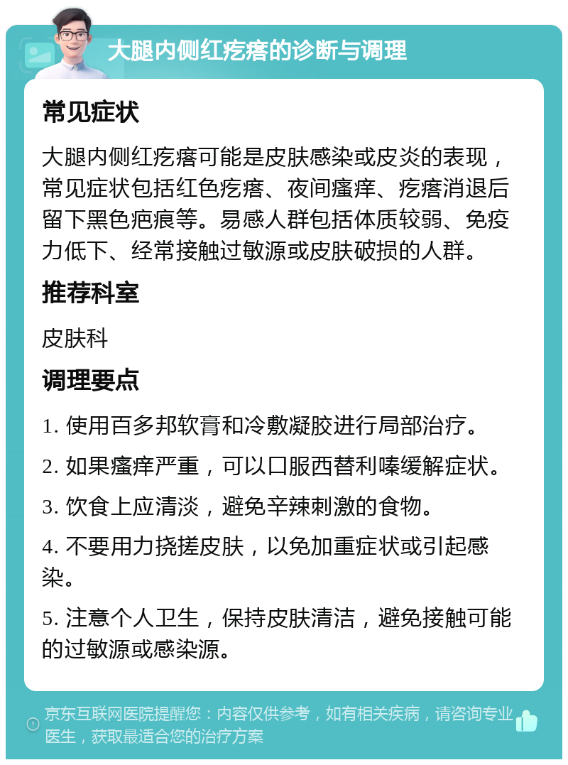 大腿内侧红疙瘩的诊断与调理 常见症状 大腿内侧红疙瘩可能是皮肤感染或皮炎的表现，常见症状包括红色疙瘩、夜间瘙痒、疙瘩消退后留下黑色疤痕等。易感人群包括体质较弱、免疫力低下、经常接触过敏源或皮肤破损的人群。 推荐科室 皮肤科 调理要点 1. 使用百多邦软膏和冷敷凝胶进行局部治疗。 2. 如果瘙痒严重，可以口服西替利嗪缓解症状。 3. 饮食上应清淡，避免辛辣刺激的食物。 4. 不要用力挠搓皮肤，以免加重症状或引起感染。 5. 注意个人卫生，保持皮肤清洁，避免接触可能的过敏源或感染源。