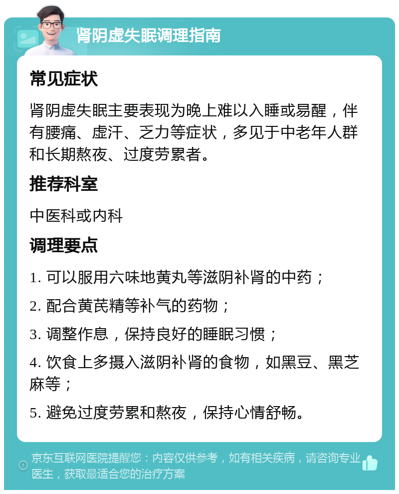 肾阴虚失眠调理指南 常见症状 肾阴虚失眠主要表现为晚上难以入睡或易醒，伴有腰痛、虚汗、乏力等症状，多见于中老年人群和长期熬夜、过度劳累者。 推荐科室 中医科或内科 调理要点 1. 可以服用六味地黄丸等滋阴补肾的中药； 2. 配合黄芪精等补气的药物； 3. 调整作息，保持良好的睡眠习惯； 4. 饮食上多摄入滋阴补肾的食物，如黑豆、黑芝麻等； 5. 避免过度劳累和熬夜，保持心情舒畅。