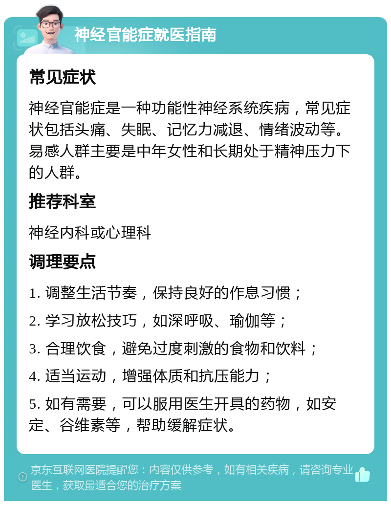 神经官能症就医指南 常见症状 神经官能症是一种功能性神经系统疾病，常见症状包括头痛、失眠、记忆力减退、情绪波动等。易感人群主要是中年女性和长期处于精神压力下的人群。 推荐科室 神经内科或心理科 调理要点 1. 调整生活节奏，保持良好的作息习惯； 2. 学习放松技巧，如深呼吸、瑜伽等； 3. 合理饮食，避免过度刺激的食物和饮料； 4. 适当运动，增强体质和抗压能力； 5. 如有需要，可以服用医生开具的药物，如安定、谷维素等，帮助缓解症状。