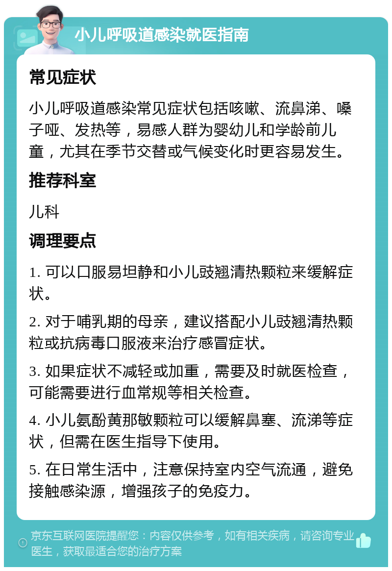 小儿呼吸道感染就医指南 常见症状 小儿呼吸道感染常见症状包括咳嗽、流鼻涕、嗓子哑、发热等，易感人群为婴幼儿和学龄前儿童，尤其在季节交替或气候变化时更容易发生。 推荐科室 儿科 调理要点 1. 可以口服易坦静和小儿豉翘清热颗粒来缓解症状。 2. 对于哺乳期的母亲，建议搭配小儿豉翘清热颗粒或抗病毒口服液来治疗感冒症状。 3. 如果症状不减轻或加重，需要及时就医检查，可能需要进行血常规等相关检查。 4. 小儿氨酚黄那敏颗粒可以缓解鼻塞、流涕等症状，但需在医生指导下使用。 5. 在日常生活中，注意保持室内空气流通，避免接触感染源，增强孩子的免疫力。