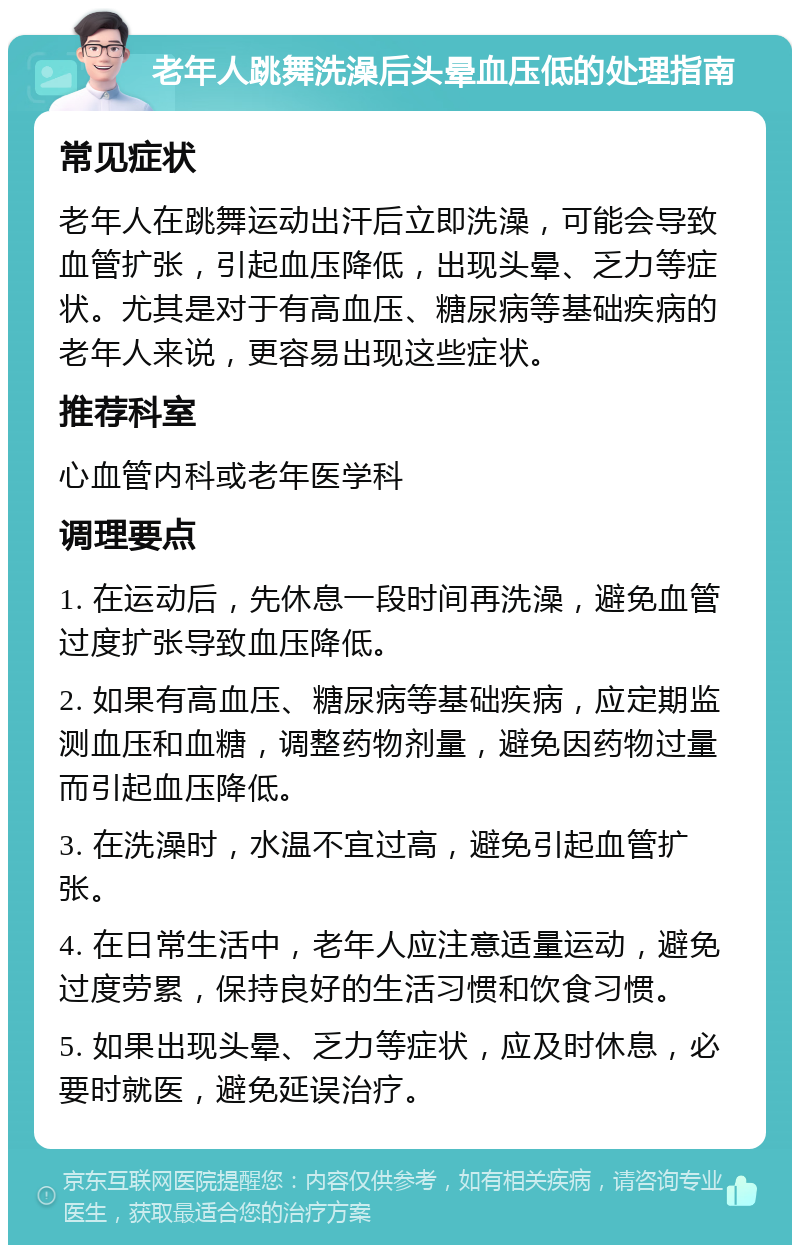 老年人跳舞洗澡后头晕血压低的处理指南 常见症状 老年人在跳舞运动出汗后立即洗澡，可能会导致血管扩张，引起血压降低，出现头晕、乏力等症状。尤其是对于有高血压、糖尿病等基础疾病的老年人来说，更容易出现这些症状。 推荐科室 心血管内科或老年医学科 调理要点 1. 在运动后，先休息一段时间再洗澡，避免血管过度扩张导致血压降低。 2. 如果有高血压、糖尿病等基础疾病，应定期监测血压和血糖，调整药物剂量，避免因药物过量而引起血压降低。 3. 在洗澡时，水温不宜过高，避免引起血管扩张。 4. 在日常生活中，老年人应注意适量运动，避免过度劳累，保持良好的生活习惯和饮食习惯。 5. 如果出现头晕、乏力等症状，应及时休息，必要时就医，避免延误治疗。