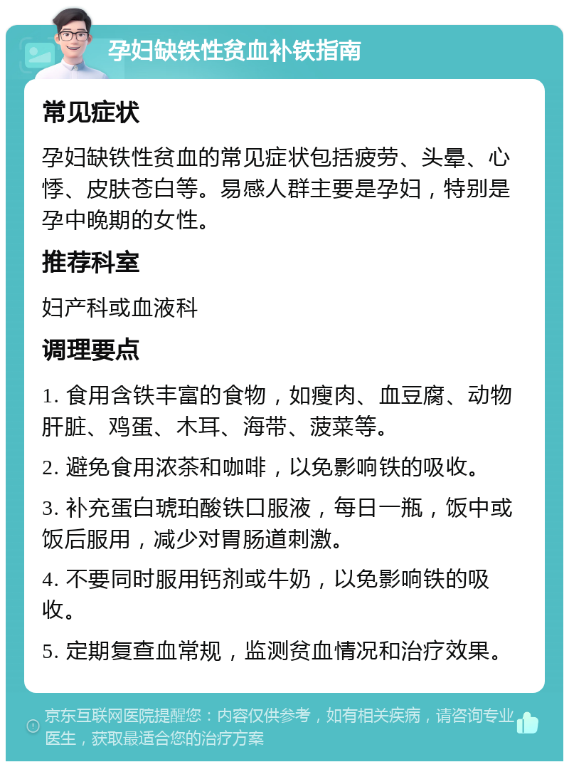 孕妇缺铁性贫血补铁指南 常见症状 孕妇缺铁性贫血的常见症状包括疲劳、头晕、心悸、皮肤苍白等。易感人群主要是孕妇，特别是孕中晚期的女性。 推荐科室 妇产科或血液科 调理要点 1. 食用含铁丰富的食物，如瘦肉、血豆腐、动物肝脏、鸡蛋、木耳、海带、菠菜等。 2. 避免食用浓茶和咖啡，以免影响铁的吸收。 3. 补充蛋白琥珀酸铁口服液，每日一瓶，饭中或饭后服用，减少对胃肠道刺激。 4. 不要同时服用钙剂或牛奶，以免影响铁的吸收。 5. 定期复查血常规，监测贫血情况和治疗效果。