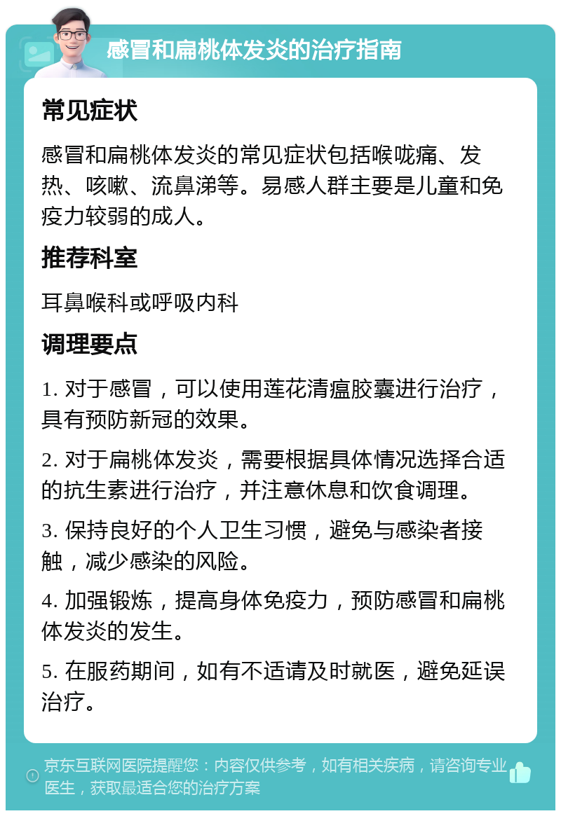 感冒和扁桃体发炎的治疗指南 常见症状 感冒和扁桃体发炎的常见症状包括喉咙痛、发热、咳嗽、流鼻涕等。易感人群主要是儿童和免疫力较弱的成人。 推荐科室 耳鼻喉科或呼吸内科 调理要点 1. 对于感冒，可以使用莲花清瘟胶囊进行治疗，具有预防新冠的效果。 2. 对于扁桃体发炎，需要根据具体情况选择合适的抗生素进行治疗，并注意休息和饮食调理。 3. 保持良好的个人卫生习惯，避免与感染者接触，减少感染的风险。 4. 加强锻炼，提高身体免疫力，预防感冒和扁桃体发炎的发生。 5. 在服药期间，如有不适请及时就医，避免延误治疗。