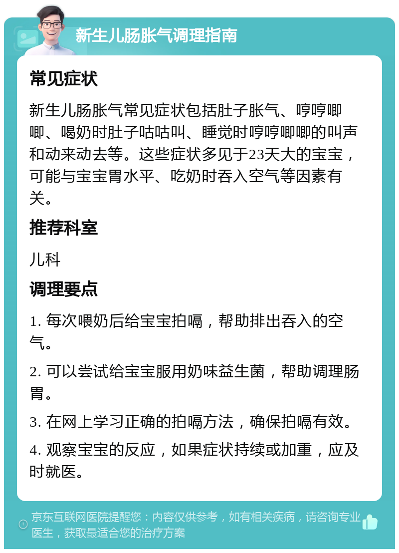 新生儿肠胀气调理指南 常见症状 新生儿肠胀气常见症状包括肚子胀气、哼哼唧唧、喝奶时肚子咕咕叫、睡觉时哼哼唧唧的叫声和动来动去等。这些症状多见于23天大的宝宝，可能与宝宝胃水平、吃奶时吞入空气等因素有关。 推荐科室 儿科 调理要点 1. 每次喂奶后给宝宝拍嗝，帮助排出吞入的空气。 2. 可以尝试给宝宝服用奶味益生菌，帮助调理肠胃。 3. 在网上学习正确的拍嗝方法，确保拍嗝有效。 4. 观察宝宝的反应，如果症状持续或加重，应及时就医。