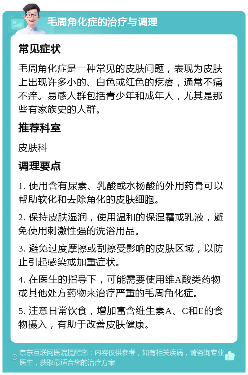 毛周角化症的治疗与调理 常见症状 毛周角化症是一种常见的皮肤问题，表现为皮肤上出现许多小的、白色或红色的疙瘩，通常不痛不痒。易感人群包括青少年和成年人，尤其是那些有家族史的人群。 推荐科室 皮肤科 调理要点 1. 使用含有尿素、乳酸或水杨酸的外用药膏可以帮助软化和去除角化的皮肤细胞。 2. 保持皮肤湿润，使用温和的保湿霜或乳液，避免使用刺激性强的洗浴用品。 3. 避免过度摩擦或刮擦受影响的皮肤区域，以防止引起感染或加重症状。 4. 在医生的指导下，可能需要使用维A酸类药物或其他处方药物来治疗严重的毛周角化症。 5. 注意日常饮食，增加富含维生素A、C和E的食物摄入，有助于改善皮肤健康。