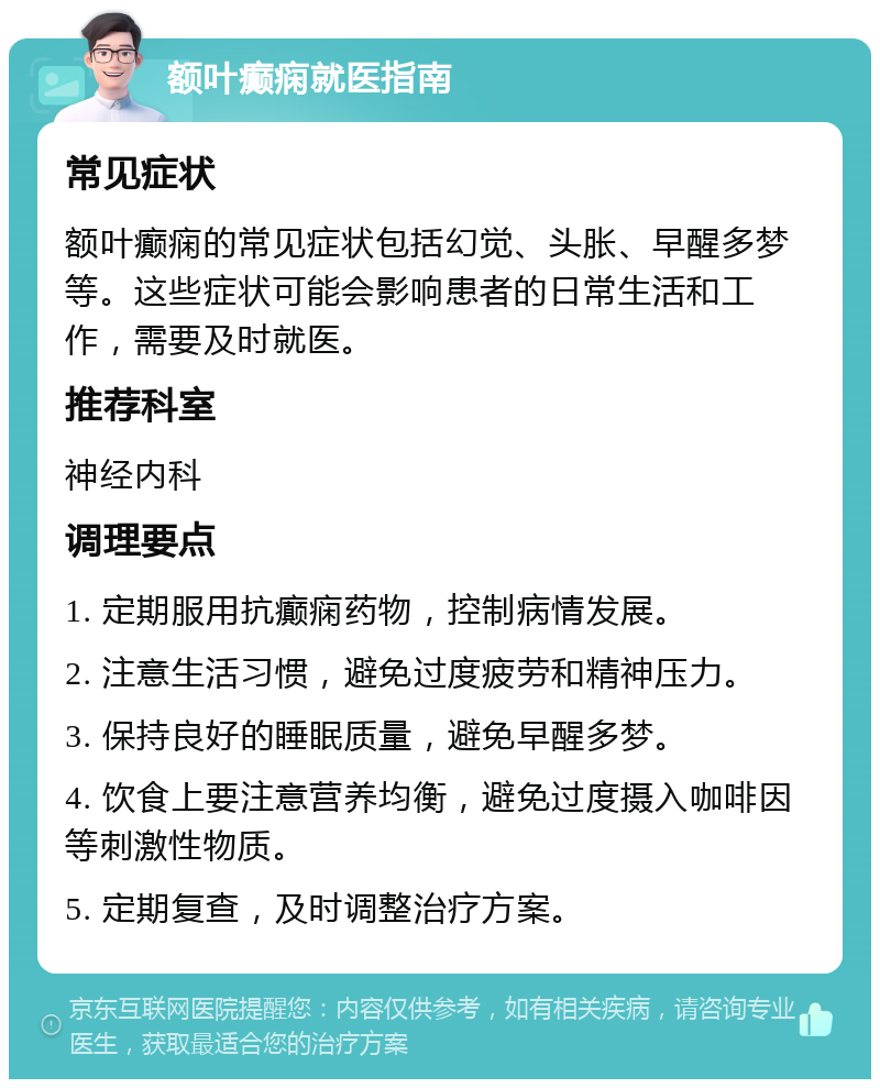 额叶癫痫就医指南 常见症状 额叶癫痫的常见症状包括幻觉、头胀、早醒多梦等。这些症状可能会影响患者的日常生活和工作，需要及时就医。 推荐科室 神经内科 调理要点 1. 定期服用抗癫痫药物，控制病情发展。 2. 注意生活习惯，避免过度疲劳和精神压力。 3. 保持良好的睡眠质量，避免早醒多梦。 4. 饮食上要注意营养均衡，避免过度摄入咖啡因等刺激性物质。 5. 定期复查，及时调整治疗方案。