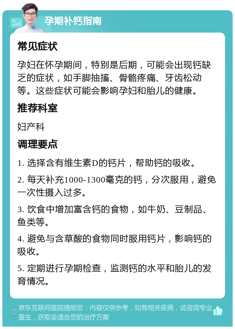 孕期补钙指南 常见症状 孕妇在怀孕期间，特别是后期，可能会出现钙缺乏的症状，如手脚抽搐、骨骼疼痛、牙齿松动等。这些症状可能会影响孕妇和胎儿的健康。 推荐科室 妇产科 调理要点 1. 选择含有维生素D的钙片，帮助钙的吸收。 2. 每天补充1000-1300毫克的钙，分次服用，避免一次性摄入过多。 3. 饮食中增加富含钙的食物，如牛奶、豆制品、鱼类等。 4. 避免与含草酸的食物同时服用钙片，影响钙的吸收。 5. 定期进行孕期检查，监测钙的水平和胎儿的发育情况。