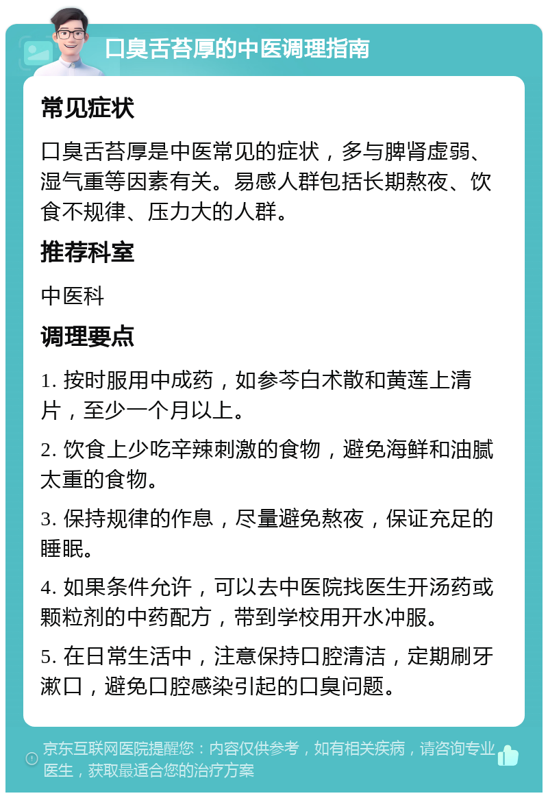 口臭舌苔厚的中医调理指南 常见症状 口臭舌苔厚是中医常见的症状，多与脾肾虚弱、湿气重等因素有关。易感人群包括长期熬夜、饮食不规律、压力大的人群。 推荐科室 中医科 调理要点 1. 按时服用中成药，如参芩白术散和黄莲上清片，至少一个月以上。 2. 饮食上少吃辛辣刺激的食物，避免海鲜和油腻太重的食物。 3. 保持规律的作息，尽量避免熬夜，保证充足的睡眠。 4. 如果条件允许，可以去中医院找医生开汤药或颗粒剂的中药配方，带到学校用开水冲服。 5. 在日常生活中，注意保持口腔清洁，定期刷牙漱口，避免口腔感染引起的口臭问题。