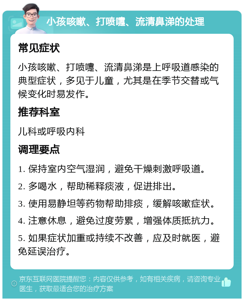 小孩咳嗽、打喷嚏、流清鼻涕的处理 常见症状 小孩咳嗽、打喷嚏、流清鼻涕是上呼吸道感染的典型症状，多见于儿童，尤其是在季节交替或气候变化时易发作。 推荐科室 儿科或呼吸内科 调理要点 1. 保持室内空气湿润，避免干燥刺激呼吸道。 2. 多喝水，帮助稀释痰液，促进排出。 3. 使用易静坦等药物帮助排痰，缓解咳嗽症状。 4. 注意休息，避免过度劳累，增强体质抵抗力。 5. 如果症状加重或持续不改善，应及时就医，避免延误治疗。