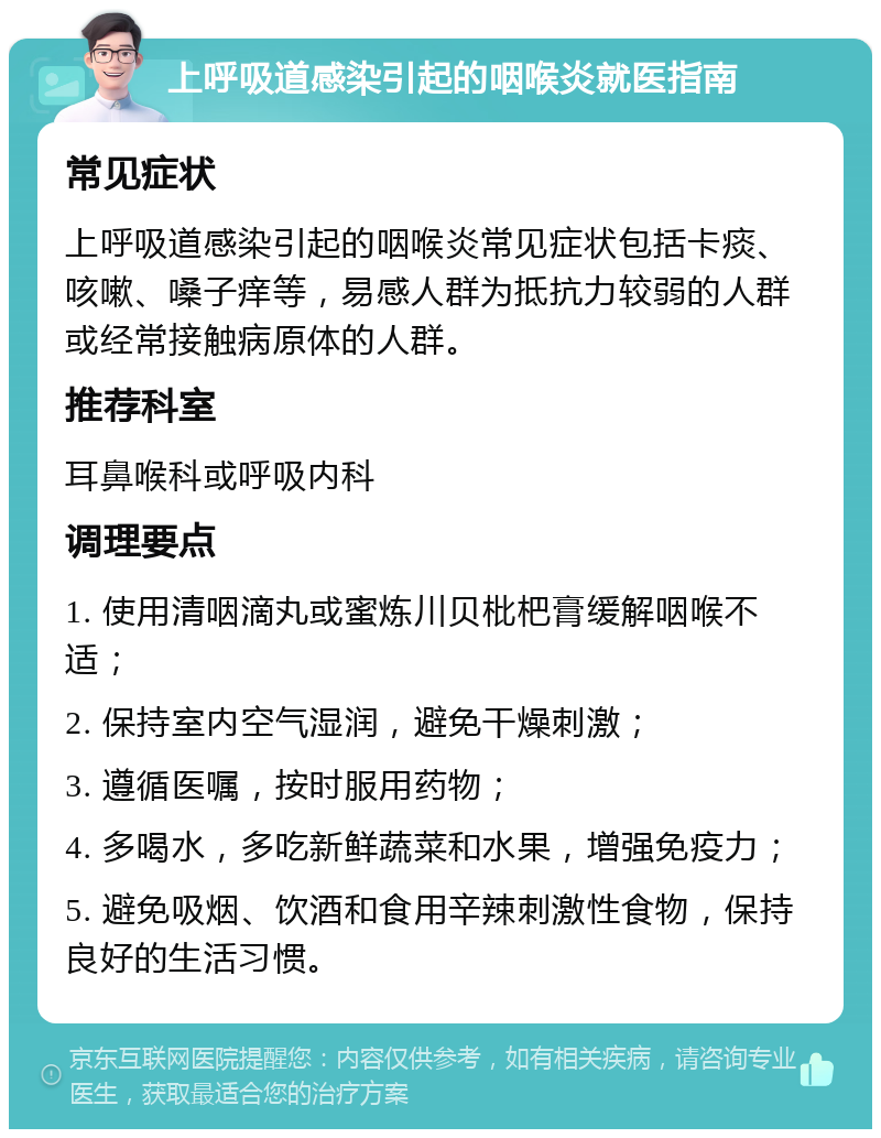 上呼吸道感染引起的咽喉炎就医指南 常见症状 上呼吸道感染引起的咽喉炎常见症状包括卡痰、咳嗽、嗓子痒等，易感人群为抵抗力较弱的人群或经常接触病原体的人群。 推荐科室 耳鼻喉科或呼吸内科 调理要点 1. 使用清咽滴丸或蜜炼川贝枇杷膏缓解咽喉不适； 2. 保持室内空气湿润，避免干燥刺激； 3. 遵循医嘱，按时服用药物； 4. 多喝水，多吃新鲜蔬菜和水果，增强免疫力； 5. 避免吸烟、饮酒和食用辛辣刺激性食物，保持良好的生活习惯。