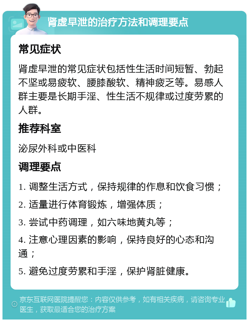 肾虚早泄的治疗方法和调理要点 常见症状 肾虚早泄的常见症状包括性生活时间短暂、勃起不坚或易疲软、腰膝酸软、精神疲乏等。易感人群主要是长期手淫、性生活不规律或过度劳累的人群。 推荐科室 泌尿外科或中医科 调理要点 1. 调整生活方式，保持规律的作息和饮食习惯； 2. 适量进行体育锻炼，增强体质； 3. 尝试中药调理，如六味地黄丸等； 4. 注意心理因素的影响，保持良好的心态和沟通； 5. 避免过度劳累和手淫，保护肾脏健康。