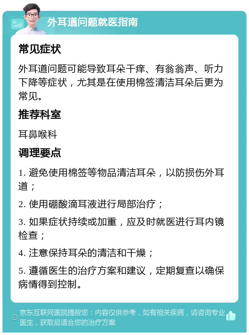 外耳道问题就医指南 常见症状 外耳道问题可能导致耳朵干痒、有翁翁声、听力下降等症状，尤其是在使用棉签清洁耳朵后更为常见。 推荐科室 耳鼻喉科 调理要点 1. 避免使用棉签等物品清洁耳朵，以防损伤外耳道； 2. 使用硼酸滴耳液进行局部治疗； 3. 如果症状持续或加重，应及时就医进行耳内镜检查； 4. 注意保持耳朵的清洁和干燥； 5. 遵循医生的治疗方案和建议，定期复查以确保病情得到控制。