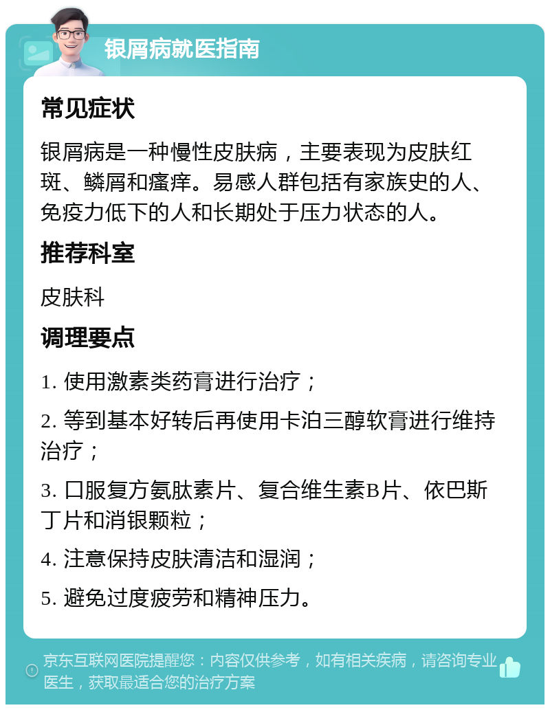 银屑病就医指南 常见症状 银屑病是一种慢性皮肤病，主要表现为皮肤红斑、鳞屑和瘙痒。易感人群包括有家族史的人、免疫力低下的人和长期处于压力状态的人。 推荐科室 皮肤科 调理要点 1. 使用激素类药膏进行治疗； 2. 等到基本好转后再使用卡泊三醇软膏进行维持治疗； 3. 口服复方氨肽素片、复合维生素B片、依巴斯丁片和消银颗粒； 4. 注意保持皮肤清洁和湿润； 5. 避免过度疲劳和精神压力。