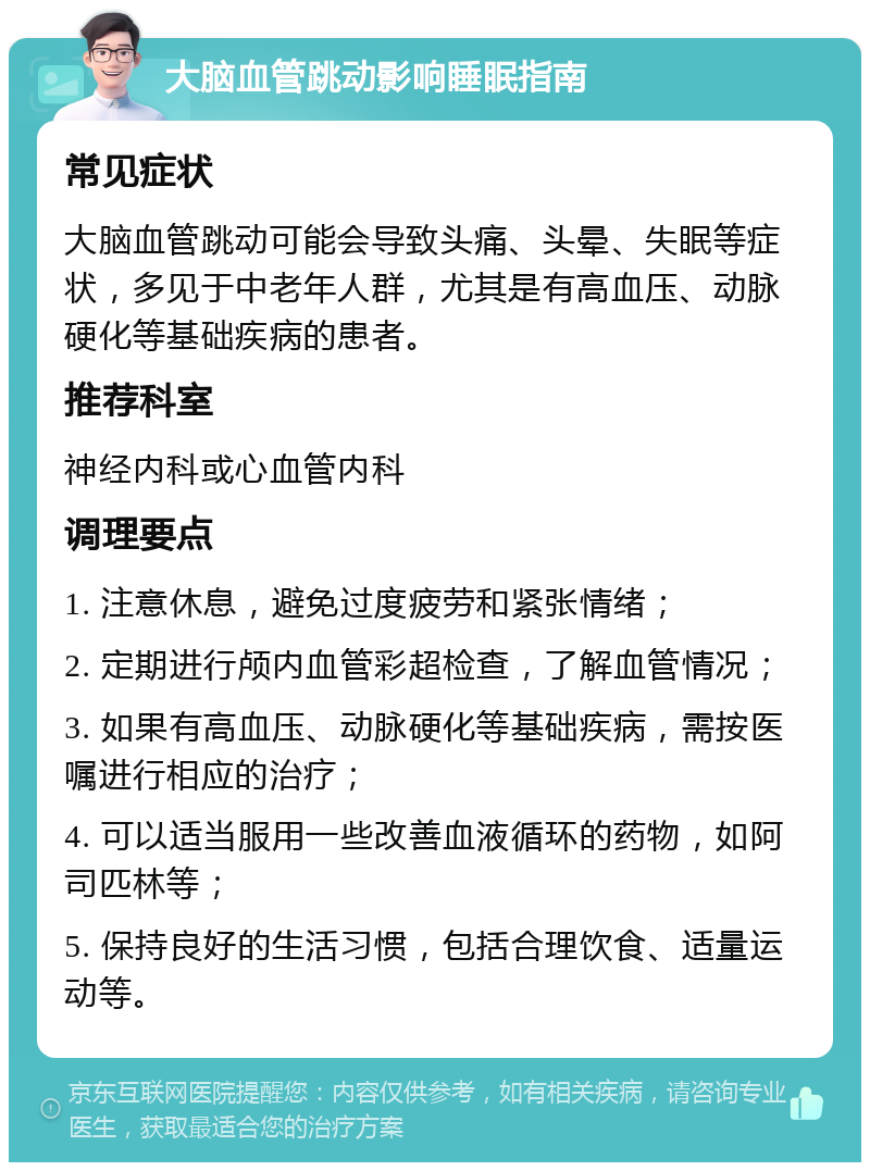 大脑血管跳动影响睡眠指南 常见症状 大脑血管跳动可能会导致头痛、头晕、失眠等症状，多见于中老年人群，尤其是有高血压、动脉硬化等基础疾病的患者。 推荐科室 神经内科或心血管内科 调理要点 1. 注意休息，避免过度疲劳和紧张情绪； 2. 定期进行颅内血管彩超检查，了解血管情况； 3. 如果有高血压、动脉硬化等基础疾病，需按医嘱进行相应的治疗； 4. 可以适当服用一些改善血液循环的药物，如阿司匹林等； 5. 保持良好的生活习惯，包括合理饮食、适量运动等。