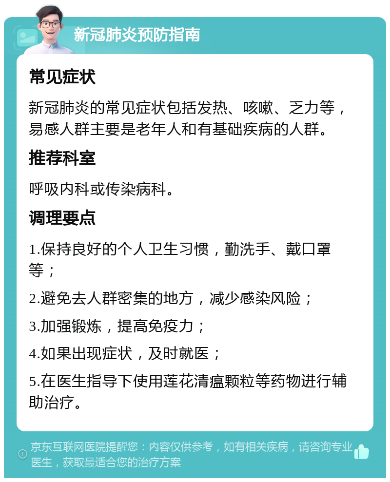 新冠肺炎预防指南 常见症状 新冠肺炎的常见症状包括发热、咳嗽、乏力等，易感人群主要是老年人和有基础疾病的人群。 推荐科室 呼吸内科或传染病科。 调理要点 1.保持良好的个人卫生习惯，勤洗手、戴口罩等； 2.避免去人群密集的地方，减少感染风险； 3.加强锻炼，提高免疫力； 4.如果出现症状，及时就医； 5.在医生指导下使用莲花清瘟颗粒等药物进行辅助治疗。