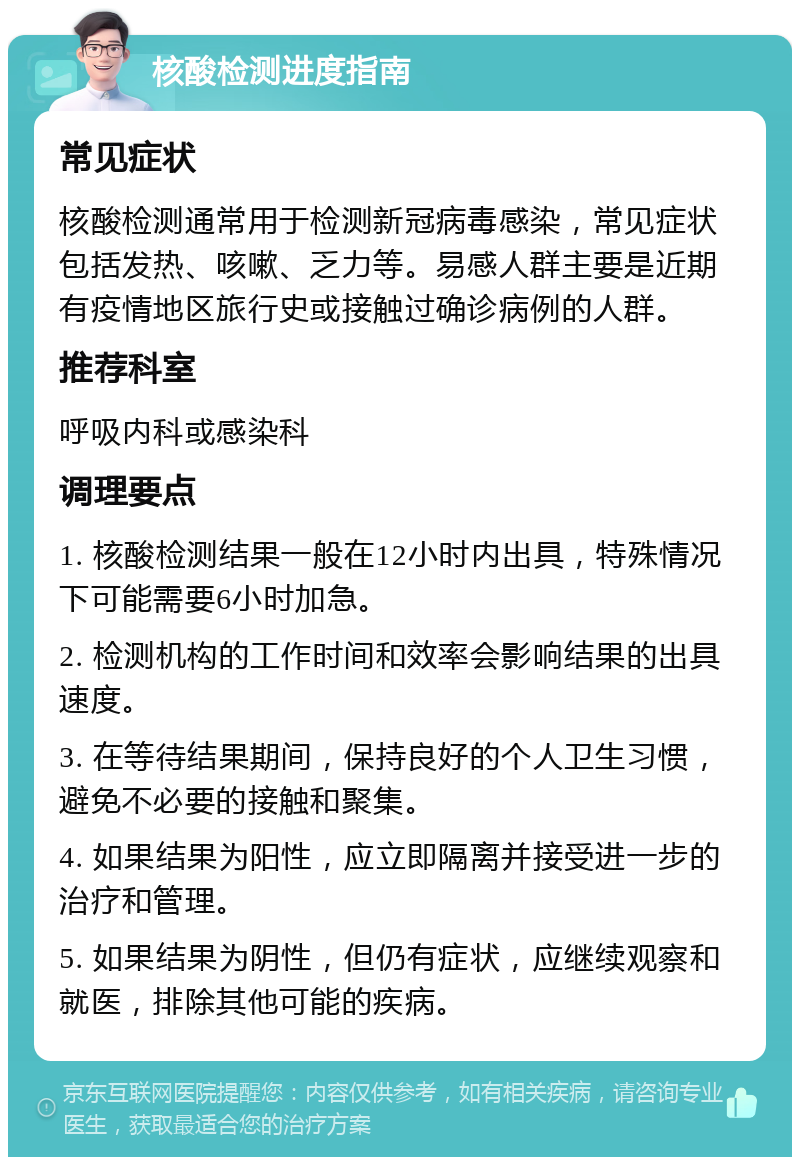 核酸检测进度指南 常见症状 核酸检测通常用于检测新冠病毒感染，常见症状包括发热、咳嗽、乏力等。易感人群主要是近期有疫情地区旅行史或接触过确诊病例的人群。 推荐科室 呼吸内科或感染科 调理要点 1. 核酸检测结果一般在12小时内出具，特殊情况下可能需要6小时加急。 2. 检测机构的工作时间和效率会影响结果的出具速度。 3. 在等待结果期间，保持良好的个人卫生习惯，避免不必要的接触和聚集。 4. 如果结果为阳性，应立即隔离并接受进一步的治疗和管理。 5. 如果结果为阴性，但仍有症状，应继续观察和就医，排除其他可能的疾病。