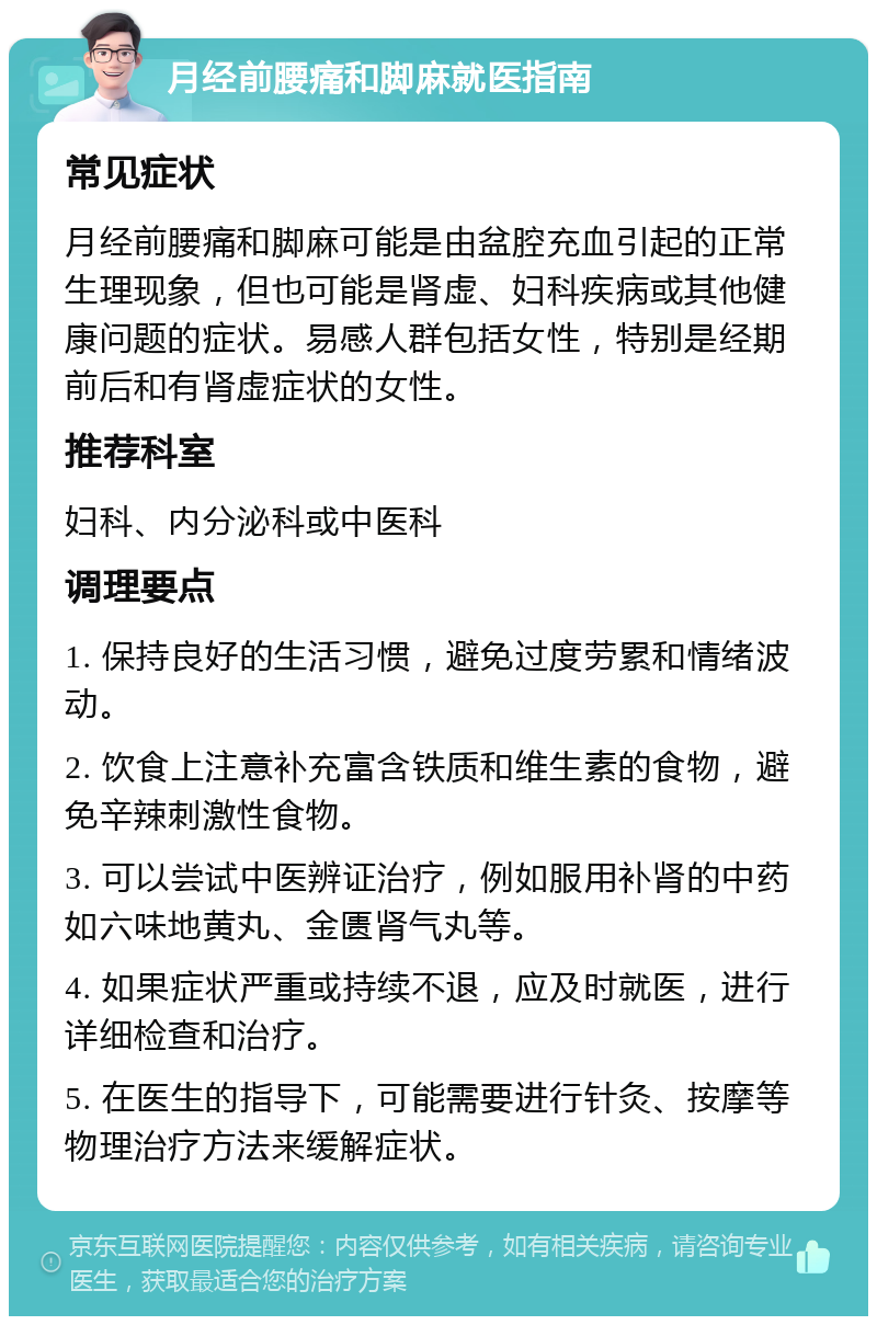 月经前腰痛和脚麻就医指南 常见症状 月经前腰痛和脚麻可能是由盆腔充血引起的正常生理现象，但也可能是肾虚、妇科疾病或其他健康问题的症状。易感人群包括女性，特别是经期前后和有肾虚症状的女性。 推荐科室 妇科、内分泌科或中医科 调理要点 1. 保持良好的生活习惯，避免过度劳累和情绪波动。 2. 饮食上注意补充富含铁质和维生素的食物，避免辛辣刺激性食物。 3. 可以尝试中医辨证治疗，例如服用补肾的中药如六味地黄丸、金匮肾气丸等。 4. 如果症状严重或持续不退，应及时就医，进行详细检查和治疗。 5. 在医生的指导下，可能需要进行针灸、按摩等物理治疗方法来缓解症状。