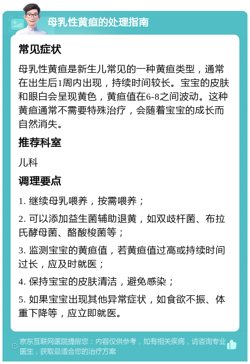 母乳性黄疸的处理指南 常见症状 母乳性黄疸是新生儿常见的一种黄疸类型，通常在出生后1周内出现，持续时间较长。宝宝的皮肤和眼白会呈现黄色，黄疸值在6-8之间波动。这种黄疸通常不需要特殊治疗，会随着宝宝的成长而自然消失。 推荐科室 儿科 调理要点 1. 继续母乳喂养，按需喂养； 2. 可以添加益生菌辅助退黄，如双歧杆菌、布拉氏酵母菌、酪酸梭菌等； 3. 监测宝宝的黄疸值，若黄疸值过高或持续时间过长，应及时就医； 4. 保持宝宝的皮肤清洁，避免感染； 5. 如果宝宝出现其他异常症状，如食欲不振、体重下降等，应立即就医。