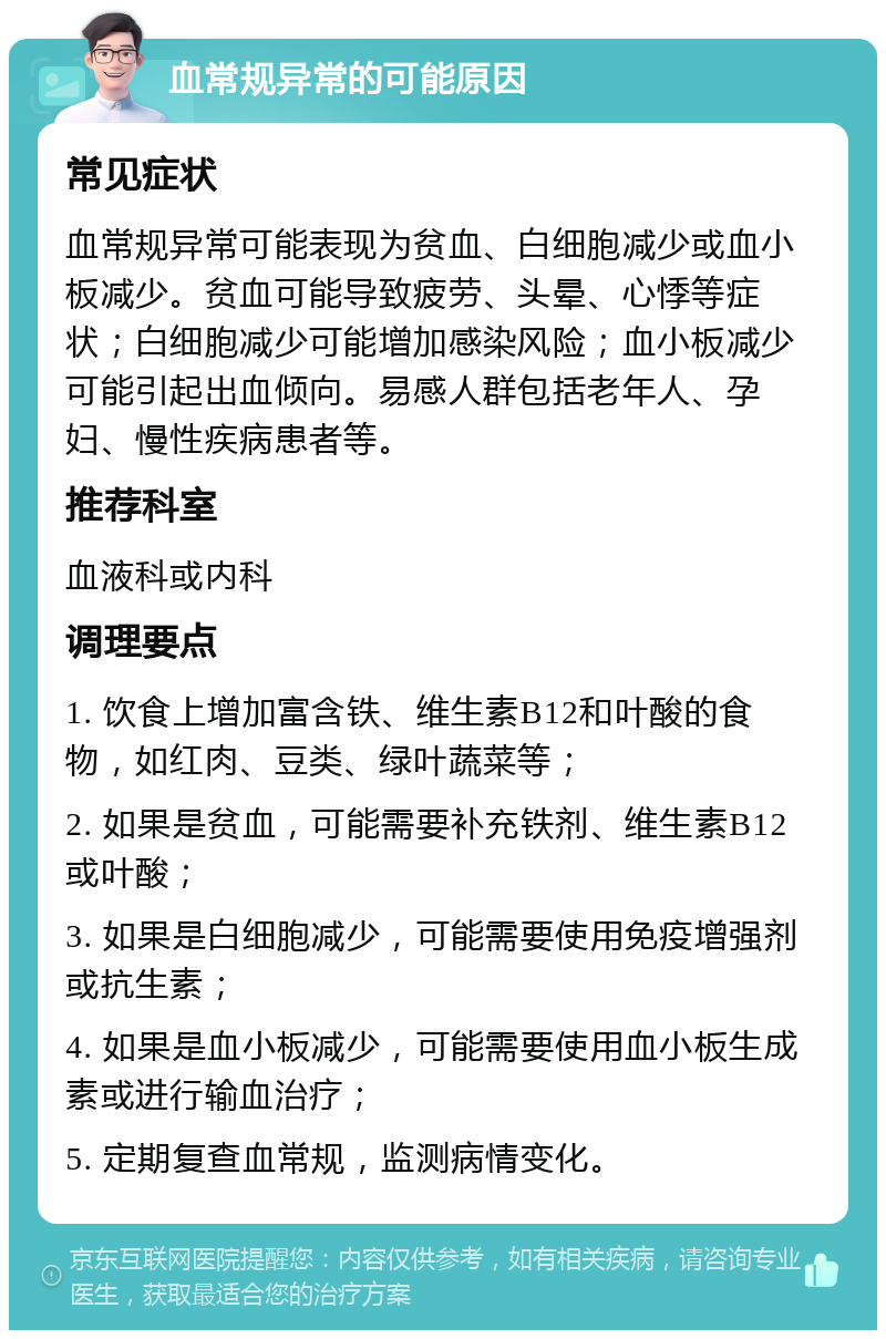 血常规异常的可能原因 常见症状 血常规异常可能表现为贫血、白细胞减少或血小板减少。贫血可能导致疲劳、头晕、心悸等症状；白细胞减少可能增加感染风险；血小板减少可能引起出血倾向。易感人群包括老年人、孕妇、慢性疾病患者等。 推荐科室 血液科或内科 调理要点 1. 饮食上增加富含铁、维生素B12和叶酸的食物，如红肉、豆类、绿叶蔬菜等； 2. 如果是贫血，可能需要补充铁剂、维生素B12或叶酸； 3. 如果是白细胞减少，可能需要使用免疫增强剂或抗生素； 4. 如果是血小板减少，可能需要使用血小板生成素或进行输血治疗； 5. 定期复查血常规，监测病情变化。