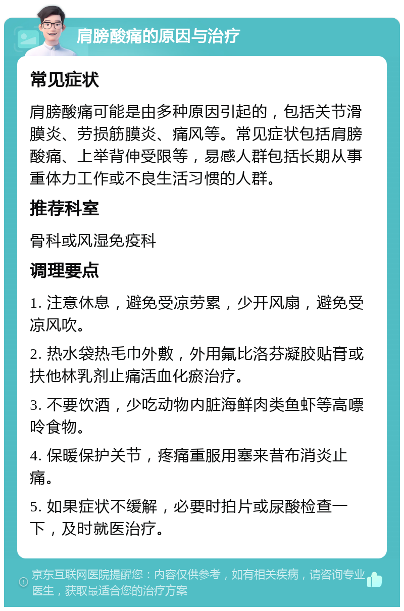 肩膀酸痛的原因与治疗 常见症状 肩膀酸痛可能是由多种原因引起的，包括关节滑膜炎、劳损筋膜炎、痛风等。常见症状包括肩膀酸痛、上举背伸受限等，易感人群包括长期从事重体力工作或不良生活习惯的人群。 推荐科室 骨科或风湿免疫科 调理要点 1. 注意休息，避免受凉劳累，少开风扇，避免受凉风吹。 2. 热水袋热毛巾外敷，外用氟比洛芬凝胶贴膏或扶他林乳剂止痛活血化瘀治疗。 3. 不要饮酒，少吃动物内脏海鲜肉类鱼虾等高嘌呤食物。 4. 保暖保护关节，疼痛重服用塞来昔布消炎止痛。 5. 如果症状不缓解，必要时拍片或尿酸检查一下，及时就医治疗。