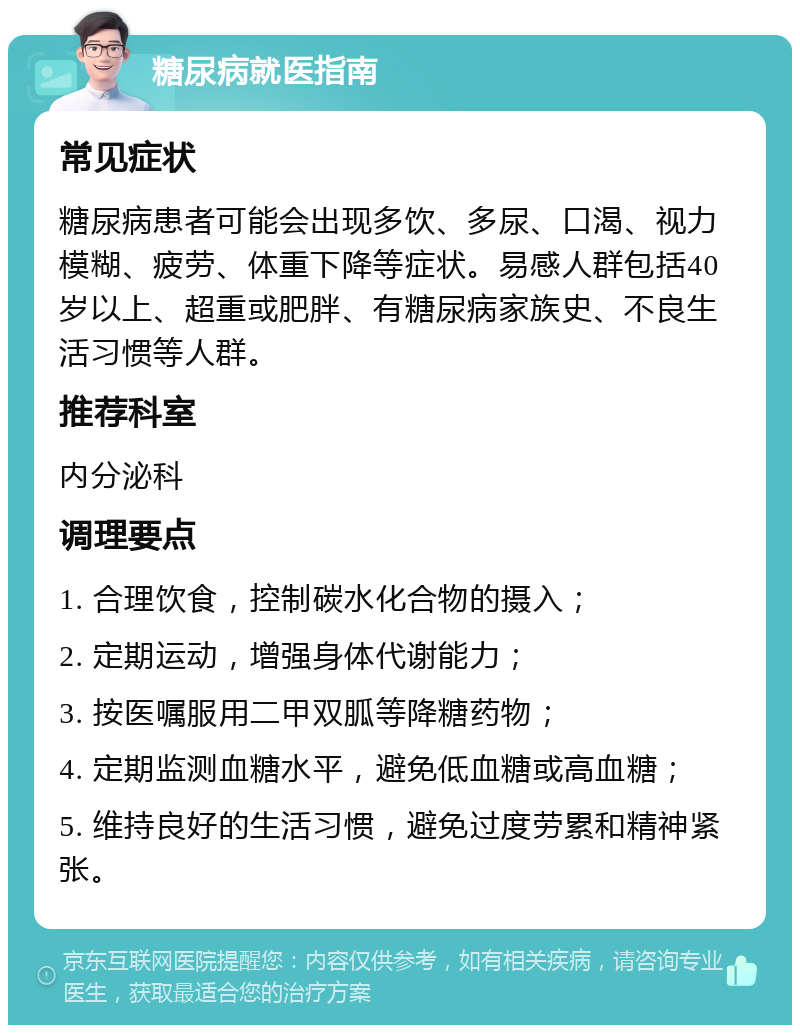 糖尿病就医指南 常见症状 糖尿病患者可能会出现多饮、多尿、口渴、视力模糊、疲劳、体重下降等症状。易感人群包括40岁以上、超重或肥胖、有糖尿病家族史、不良生活习惯等人群。 推荐科室 内分泌科 调理要点 1. 合理饮食，控制碳水化合物的摄入； 2. 定期运动，增强身体代谢能力； 3. 按医嘱服用二甲双胍等降糖药物； 4. 定期监测血糖水平，避免低血糖或高血糖； 5. 维持良好的生活习惯，避免过度劳累和精神紧张。