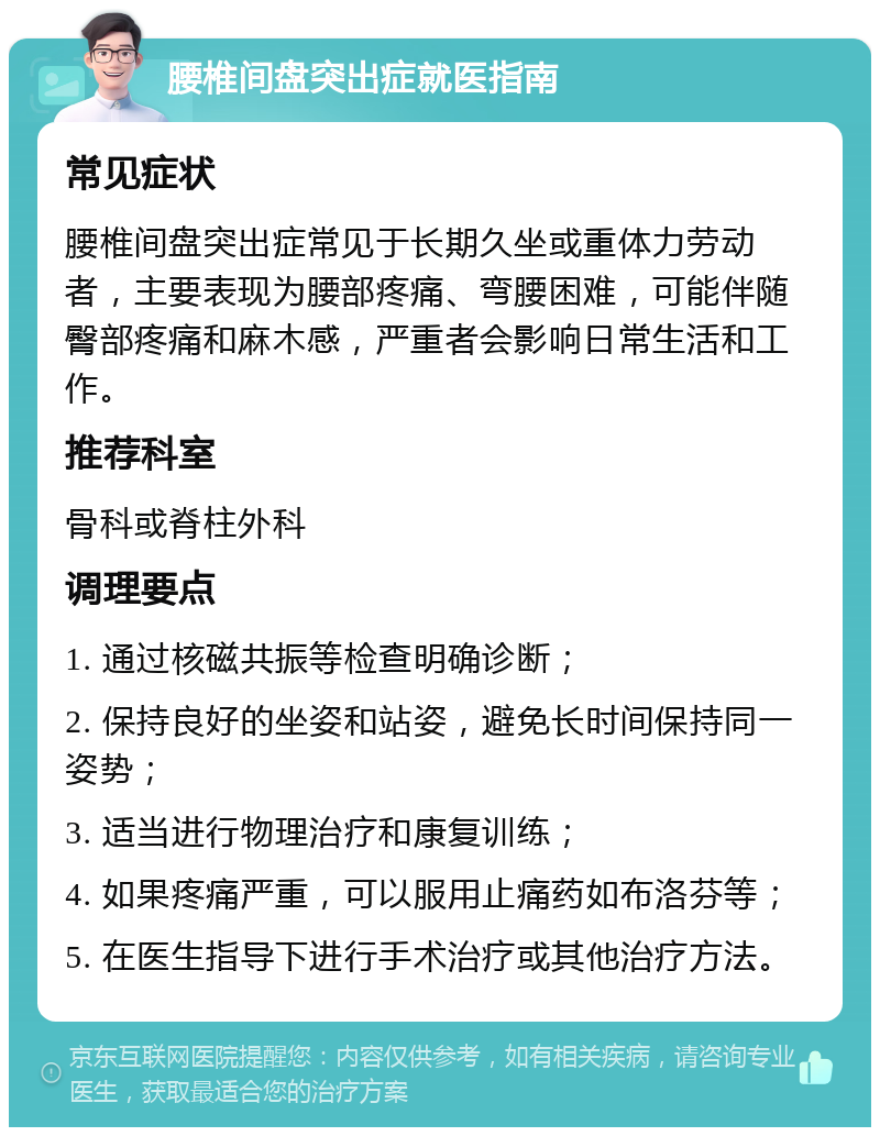 腰椎间盘突出症就医指南 常见症状 腰椎间盘突出症常见于长期久坐或重体力劳动者，主要表现为腰部疼痛、弯腰困难，可能伴随臀部疼痛和麻木感，严重者会影响日常生活和工作。 推荐科室 骨科或脊柱外科 调理要点 1. 通过核磁共振等检查明确诊断； 2. 保持良好的坐姿和站姿，避免长时间保持同一姿势； 3. 适当进行物理治疗和康复训练； 4. 如果疼痛严重，可以服用止痛药如布洛芬等； 5. 在医生指导下进行手术治疗或其他治疗方法。