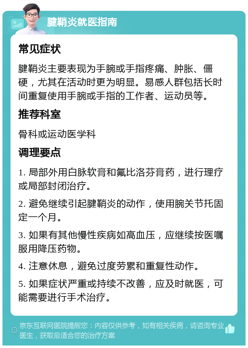 腱鞘炎就医指南 常见症状 腱鞘炎主要表现为手腕或手指疼痛、肿胀、僵硬，尤其在活动时更为明显。易感人群包括长时间重复使用手腕或手指的工作者、运动员等。 推荐科室 骨科或运动医学科 调理要点 1. 局部外用白脉软膏和氟比洛芬膏药，进行理疗或局部封闭治疗。 2. 避免继续引起腱鞘炎的动作，使用腕关节托固定一个月。 3. 如果有其他慢性疾病如高血压，应继续按医嘱服用降压药物。 4. 注意休息，避免过度劳累和重复性动作。 5. 如果症状严重或持续不改善，应及时就医，可能需要进行手术治疗。