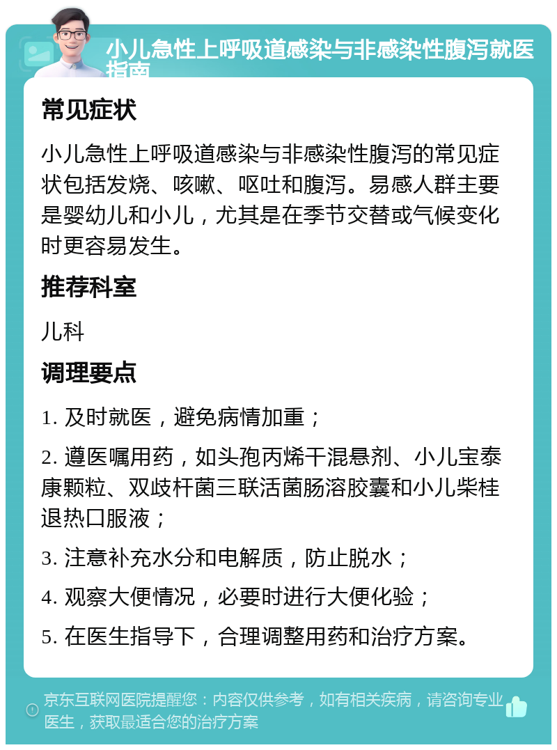 小儿急性上呼吸道感染与非感染性腹泻就医指南 常见症状 小儿急性上呼吸道感染与非感染性腹泻的常见症状包括发烧、咳嗽、呕吐和腹泻。易感人群主要是婴幼儿和小儿，尤其是在季节交替或气候变化时更容易发生。 推荐科室 儿科 调理要点 1. 及时就医，避免病情加重； 2. 遵医嘱用药，如头孢丙烯干混悬剂、小儿宝泰康颗粒、双歧杆菌三联活菌肠溶胶囊和小儿柴桂退热口服液； 3. 注意补充水分和电解质，防止脱水； 4. 观察大便情况，必要时进行大便化验； 5. 在医生指导下，合理调整用药和治疗方案。