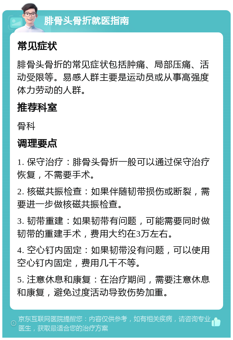 腓骨头骨折就医指南 常见症状 腓骨头骨折的常见症状包括肿痛、局部压痛、活动受限等。易感人群主要是运动员或从事高强度体力劳动的人群。 推荐科室 骨科 调理要点 1. 保守治疗：腓骨头骨折一般可以通过保守治疗恢复，不需要手术。 2. 核磁共振检查：如果伴随韧带损伤或断裂，需要进一步做核磁共振检查。 3. 韧带重建：如果韧带有问题，可能需要同时做韧带的重建手术，费用大约在3万左右。 4. 空心钉内固定：如果韧带没有问题，可以使用空心钉内固定，费用几千不等。 5. 注意休息和康复：在治疗期间，需要注意休息和康复，避免过度活动导致伤势加重。