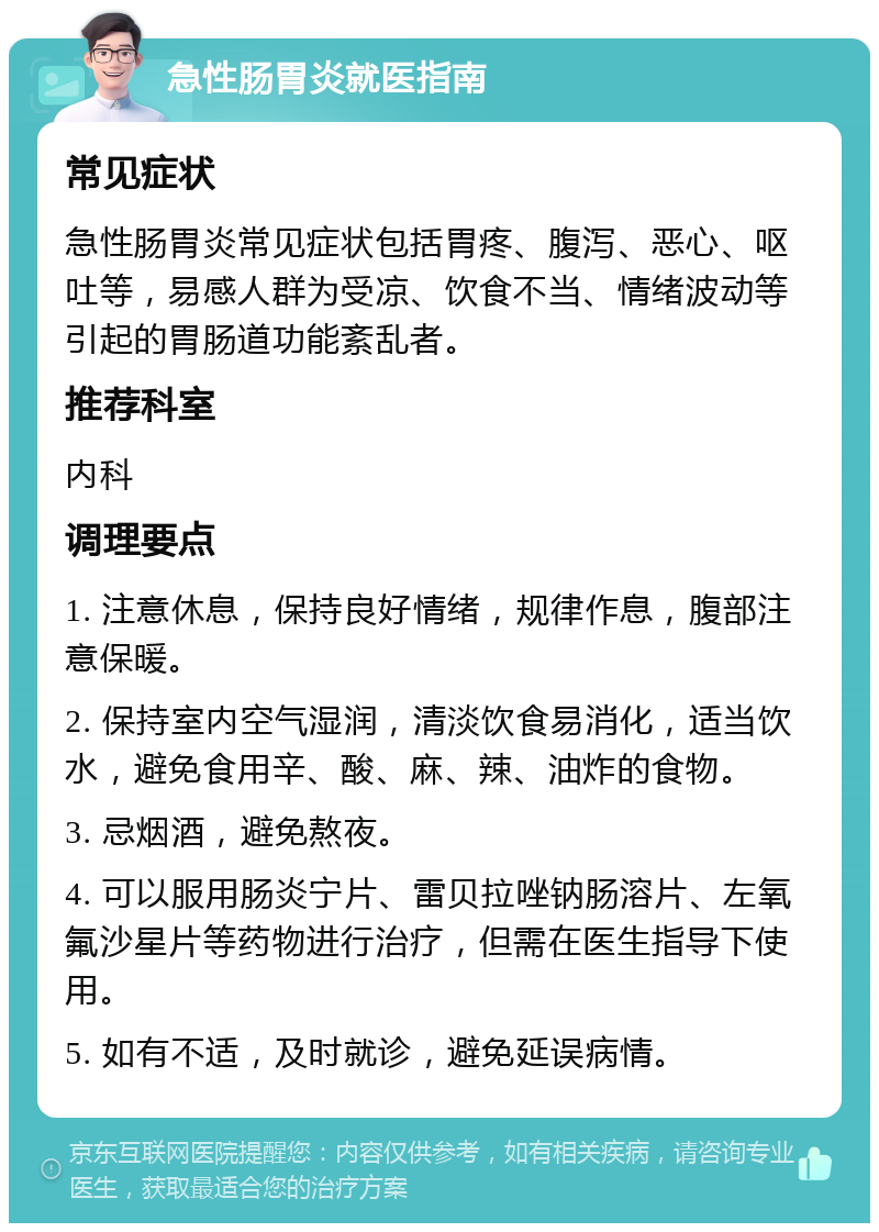 急性肠胃炎就医指南 常见症状 急性肠胃炎常见症状包括胃疼、腹泻、恶心、呕吐等，易感人群为受凉、饮食不当、情绪波动等引起的胃肠道功能紊乱者。 推荐科室 内科 调理要点 1. 注意休息，保持良好情绪，规律作息，腹部注意保暖。 2. 保持室内空气湿润，清淡饮食易消化，适当饮水，避免食用辛、酸、麻、辣、油炸的食物。 3. 忌烟酒，避免熬夜。 4. 可以服用肠炎宁片、雷贝拉唑钠肠溶片、左氧氟沙星片等药物进行治疗，但需在医生指导下使用。 5. 如有不适，及时就诊，避免延误病情。