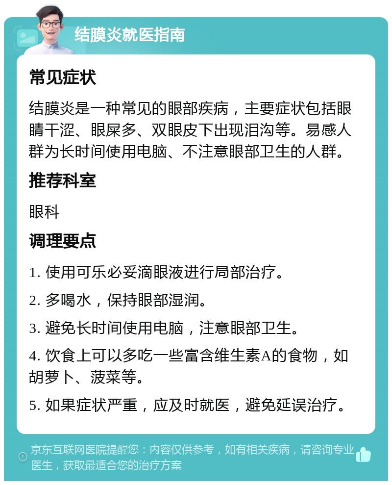 结膜炎就医指南 常见症状 结膜炎是一种常见的眼部疾病，主要症状包括眼睛干涩、眼屎多、双眼皮下出现泪沟等。易感人群为长时间使用电脑、不注意眼部卫生的人群。 推荐科室 眼科 调理要点 1. 使用可乐必妥滴眼液进行局部治疗。 2. 多喝水，保持眼部湿润。 3. 避免长时间使用电脑，注意眼部卫生。 4. 饮食上可以多吃一些富含维生素A的食物，如胡萝卜、菠菜等。 5. 如果症状严重，应及时就医，避免延误治疗。