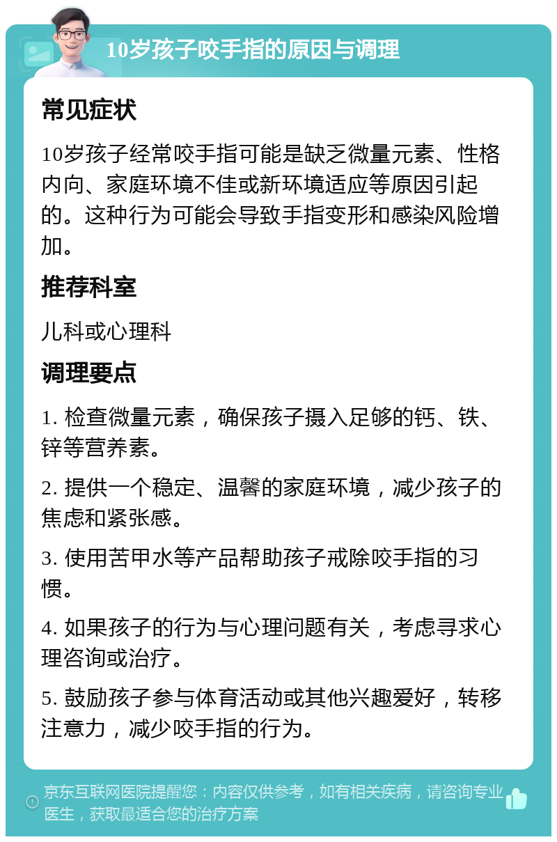 10岁孩子咬手指的原因与调理 常见症状 10岁孩子经常咬手指可能是缺乏微量元素、性格内向、家庭环境不佳或新环境适应等原因引起的。这种行为可能会导致手指变形和感染风险增加。 推荐科室 儿科或心理科 调理要点 1. 检查微量元素，确保孩子摄入足够的钙、铁、锌等营养素。 2. 提供一个稳定、温馨的家庭环境，减少孩子的焦虑和紧张感。 3. 使用苦甲水等产品帮助孩子戒除咬手指的习惯。 4. 如果孩子的行为与心理问题有关，考虑寻求心理咨询或治疗。 5. 鼓励孩子参与体育活动或其他兴趣爱好，转移注意力，减少咬手指的行为。