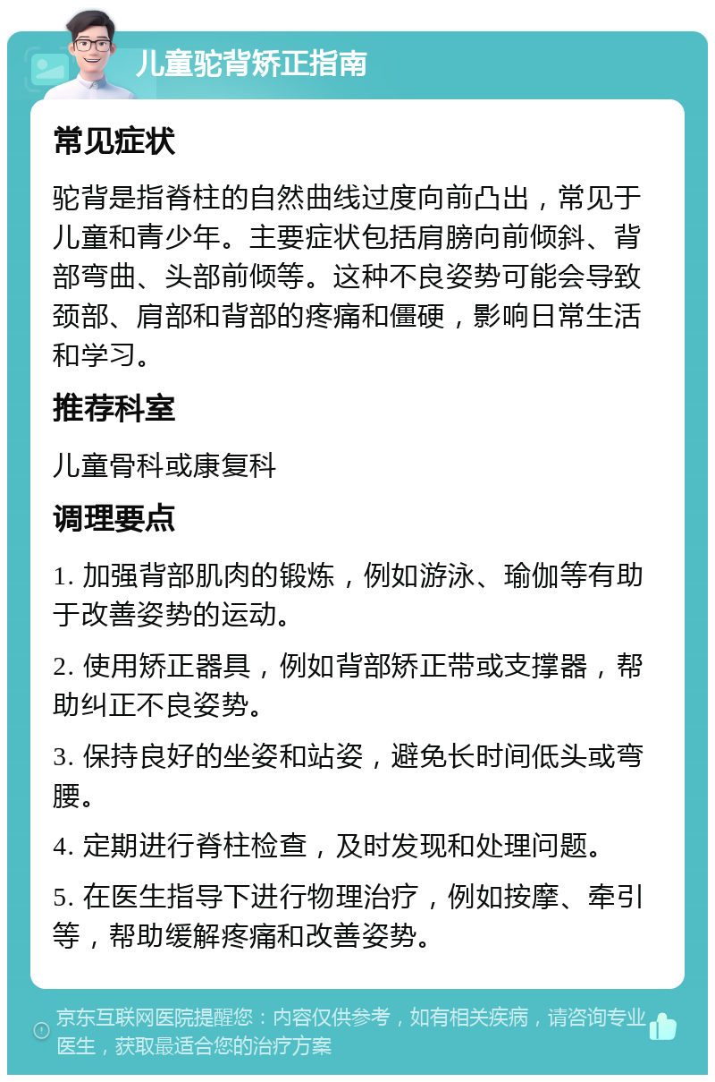 儿童驼背矫正指南 常见症状 驼背是指脊柱的自然曲线过度向前凸出，常见于儿童和青少年。主要症状包括肩膀向前倾斜、背部弯曲、头部前倾等。这种不良姿势可能会导致颈部、肩部和背部的疼痛和僵硬，影响日常生活和学习。 推荐科室 儿童骨科或康复科 调理要点 1. 加强背部肌肉的锻炼，例如游泳、瑜伽等有助于改善姿势的运动。 2. 使用矫正器具，例如背部矫正带或支撑器，帮助纠正不良姿势。 3. 保持良好的坐姿和站姿，避免长时间低头或弯腰。 4. 定期进行脊柱检查，及时发现和处理问题。 5. 在医生指导下进行物理治疗，例如按摩、牵引等，帮助缓解疼痛和改善姿势。