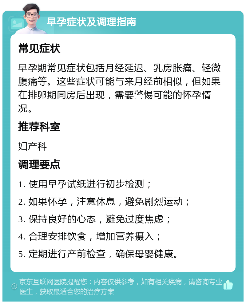 早孕症状及调理指南 常见症状 早孕期常见症状包括月经延迟、乳房胀痛、轻微腹痛等。这些症状可能与来月经前相似，但如果在排卵期同房后出现，需要警惕可能的怀孕情况。 推荐科室 妇产科 调理要点 1. 使用早孕试纸进行初步检测； 2. 如果怀孕，注意休息，避免剧烈运动； 3. 保持良好的心态，避免过度焦虑； 4. 合理安排饮食，增加营养摄入； 5. 定期进行产前检查，确保母婴健康。