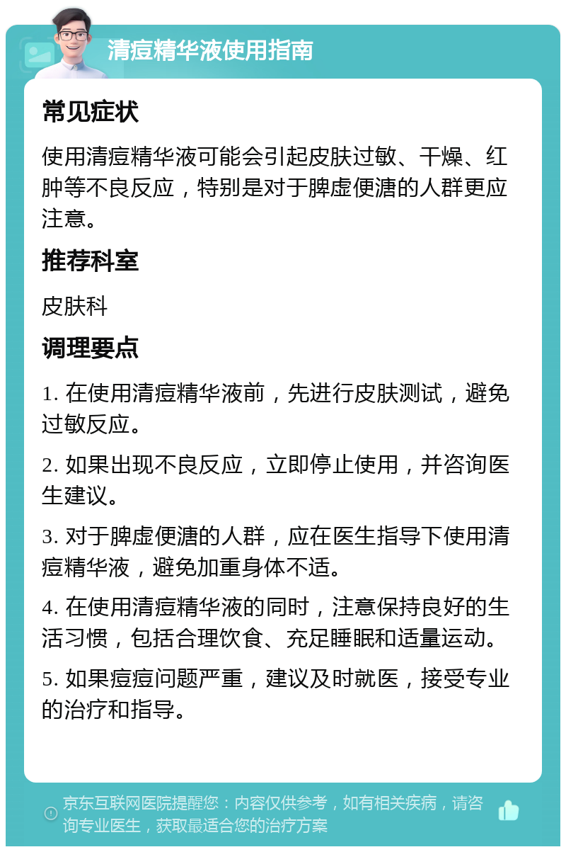 清痘精华液使用指南 常见症状 使用清痘精华液可能会引起皮肤过敏、干燥、红肿等不良反应，特别是对于脾虚便溏的人群更应注意。 推荐科室 皮肤科 调理要点 1. 在使用清痘精华液前，先进行皮肤测试，避免过敏反应。 2. 如果出现不良反应，立即停止使用，并咨询医生建议。 3. 对于脾虚便溏的人群，应在医生指导下使用清痘精华液，避免加重身体不适。 4. 在使用清痘精华液的同时，注意保持良好的生活习惯，包括合理饮食、充足睡眠和适量运动。 5. 如果痘痘问题严重，建议及时就医，接受专业的治疗和指导。