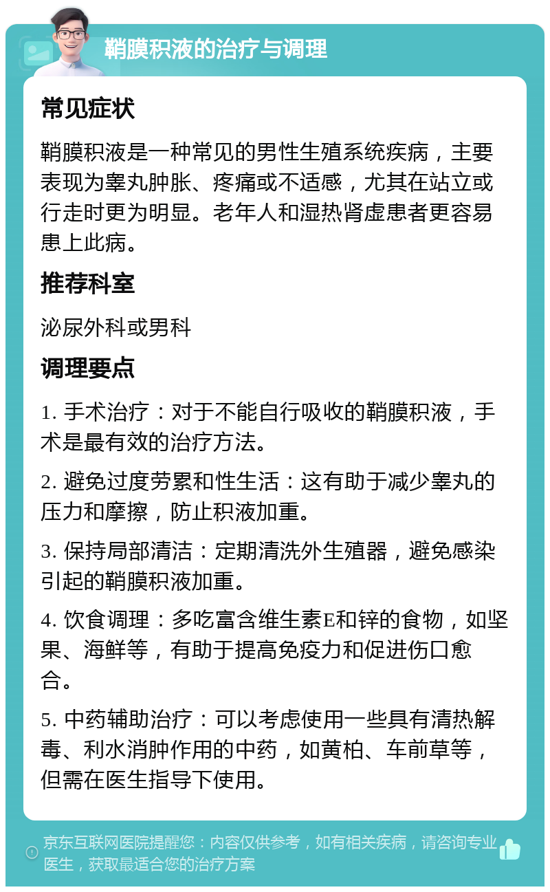 鞘膜积液的治疗与调理 常见症状 鞘膜积液是一种常见的男性生殖系统疾病，主要表现为睾丸肿胀、疼痛或不适感，尤其在站立或行走时更为明显。老年人和湿热肾虚患者更容易患上此病。 推荐科室 泌尿外科或男科 调理要点 1. 手术治疗：对于不能自行吸收的鞘膜积液，手术是最有效的治疗方法。 2. 避免过度劳累和性生活：这有助于减少睾丸的压力和摩擦，防止积液加重。 3. 保持局部清洁：定期清洗外生殖器，避免感染引起的鞘膜积液加重。 4. 饮食调理：多吃富含维生素E和锌的食物，如坚果、海鲜等，有助于提高免疫力和促进伤口愈合。 5. 中药辅助治疗：可以考虑使用一些具有清热解毒、利水消肿作用的中药，如黄柏、车前草等，但需在医生指导下使用。