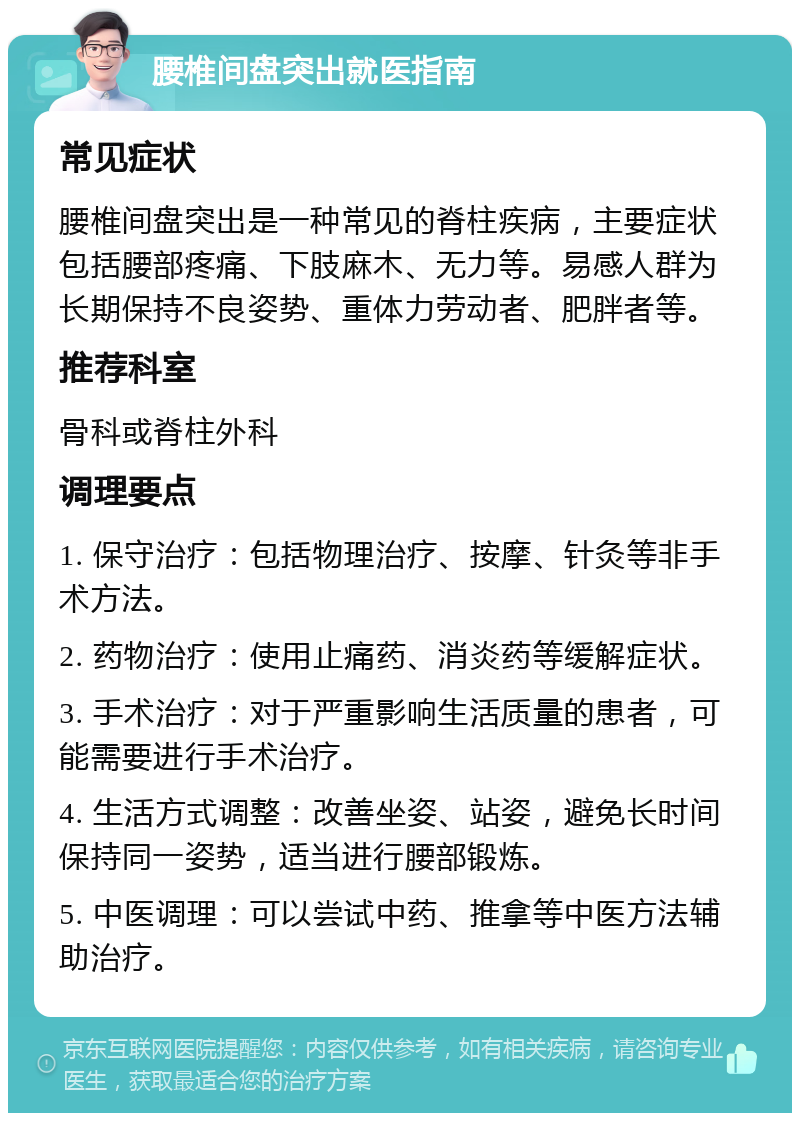 腰椎间盘突出就医指南 常见症状 腰椎间盘突出是一种常见的脊柱疾病，主要症状包括腰部疼痛、下肢麻木、无力等。易感人群为长期保持不良姿势、重体力劳动者、肥胖者等。 推荐科室 骨科或脊柱外科 调理要点 1. 保守治疗：包括物理治疗、按摩、针灸等非手术方法。 2. 药物治疗：使用止痛药、消炎药等缓解症状。 3. 手术治疗：对于严重影响生活质量的患者，可能需要进行手术治疗。 4. 生活方式调整：改善坐姿、站姿，避免长时间保持同一姿势，适当进行腰部锻炼。 5. 中医调理：可以尝试中药、推拿等中医方法辅助治疗。