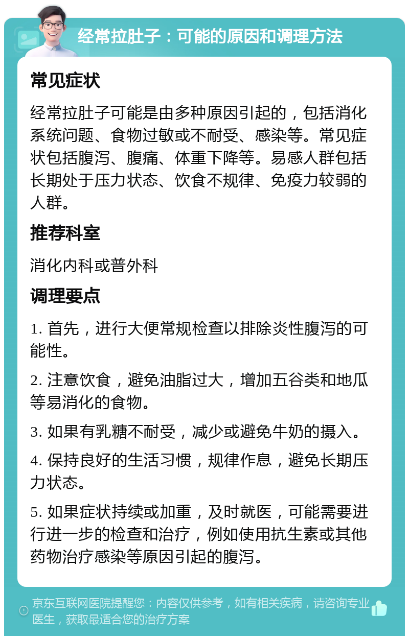 经常拉肚子：可能的原因和调理方法 常见症状 经常拉肚子可能是由多种原因引起的，包括消化系统问题、食物过敏或不耐受、感染等。常见症状包括腹泻、腹痛、体重下降等。易感人群包括长期处于压力状态、饮食不规律、免疫力较弱的人群。 推荐科室 消化内科或普外科 调理要点 1. 首先，进行大便常规检查以排除炎性腹泻的可能性。 2. 注意饮食，避免油脂过大，增加五谷类和地瓜等易消化的食物。 3. 如果有乳糖不耐受，减少或避免牛奶的摄入。 4. 保持良好的生活习惯，规律作息，避免长期压力状态。 5. 如果症状持续或加重，及时就医，可能需要进行进一步的检查和治疗，例如使用抗生素或其他药物治疗感染等原因引起的腹泻。