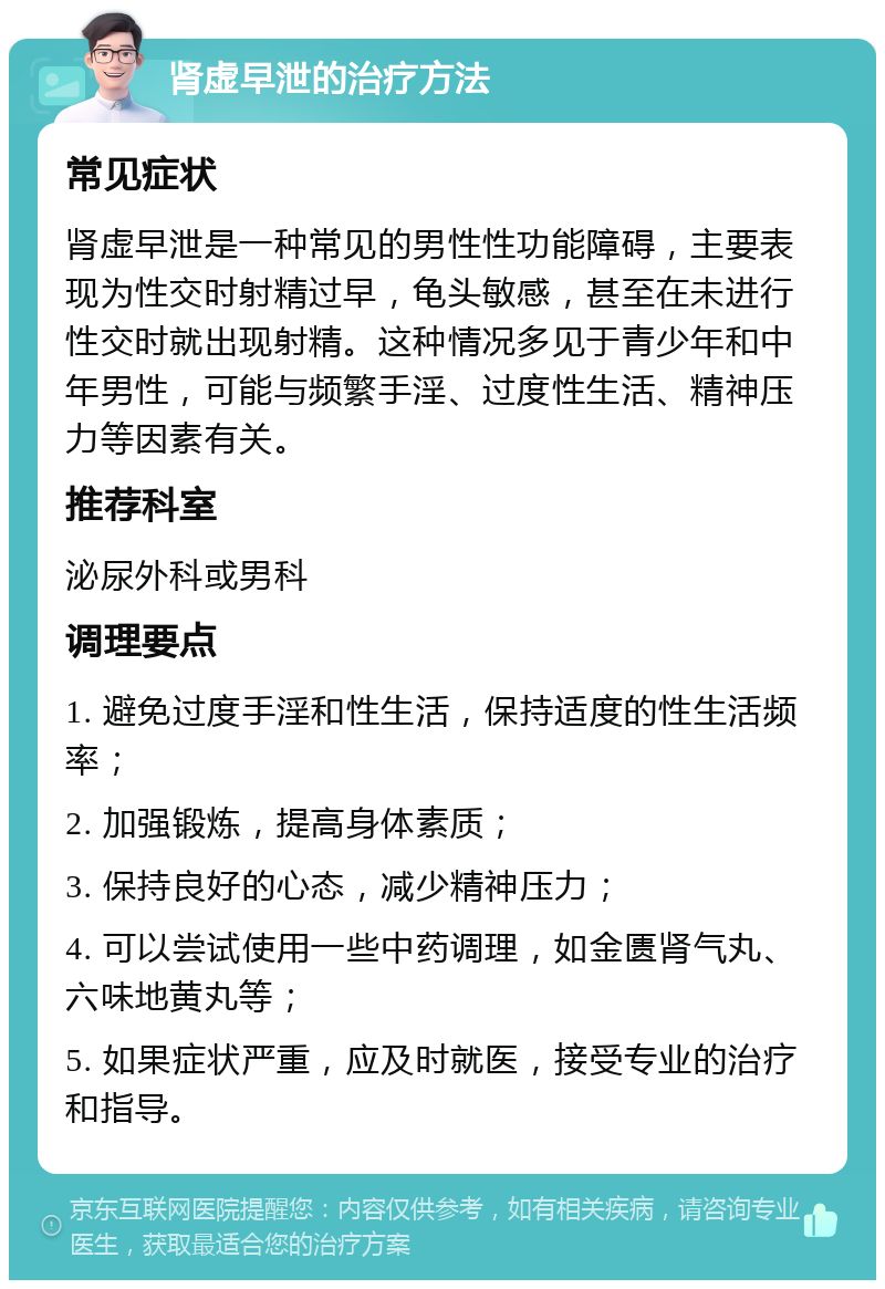 肾虚早泄的治疗方法 常见症状 肾虚早泄是一种常见的男性性功能障碍，主要表现为性交时射精过早，龟头敏感，甚至在未进行性交时就出现射精。这种情况多见于青少年和中年男性，可能与频繁手淫、过度性生活、精神压力等因素有关。 推荐科室 泌尿外科或男科 调理要点 1. 避免过度手淫和性生活，保持适度的性生活频率； 2. 加强锻炼，提高身体素质； 3. 保持良好的心态，减少精神压力； 4. 可以尝试使用一些中药调理，如金匮肾气丸、六味地黄丸等； 5. 如果症状严重，应及时就医，接受专业的治疗和指导。