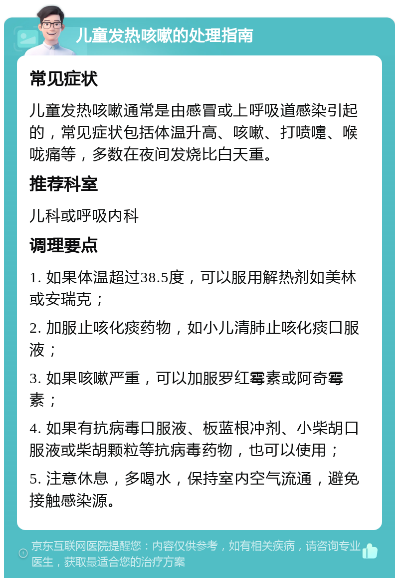 儿童发热咳嗽的处理指南 常见症状 儿童发热咳嗽通常是由感冒或上呼吸道感染引起的，常见症状包括体温升高、咳嗽、打喷嚏、喉咙痛等，多数在夜间发烧比白天重。 推荐科室 儿科或呼吸内科 调理要点 1. 如果体温超过38.5度，可以服用解热剂如美林或安瑞克； 2. 加服止咳化痰药物，如小儿清肺止咳化痰口服液； 3. 如果咳嗽严重，可以加服罗红霉素或阿奇霉素； 4. 如果有抗病毒口服液、板蓝根冲剂、小柴胡口服液或柴胡颗粒等抗病毒药物，也可以使用； 5. 注意休息，多喝水，保持室内空气流通，避免接触感染源。